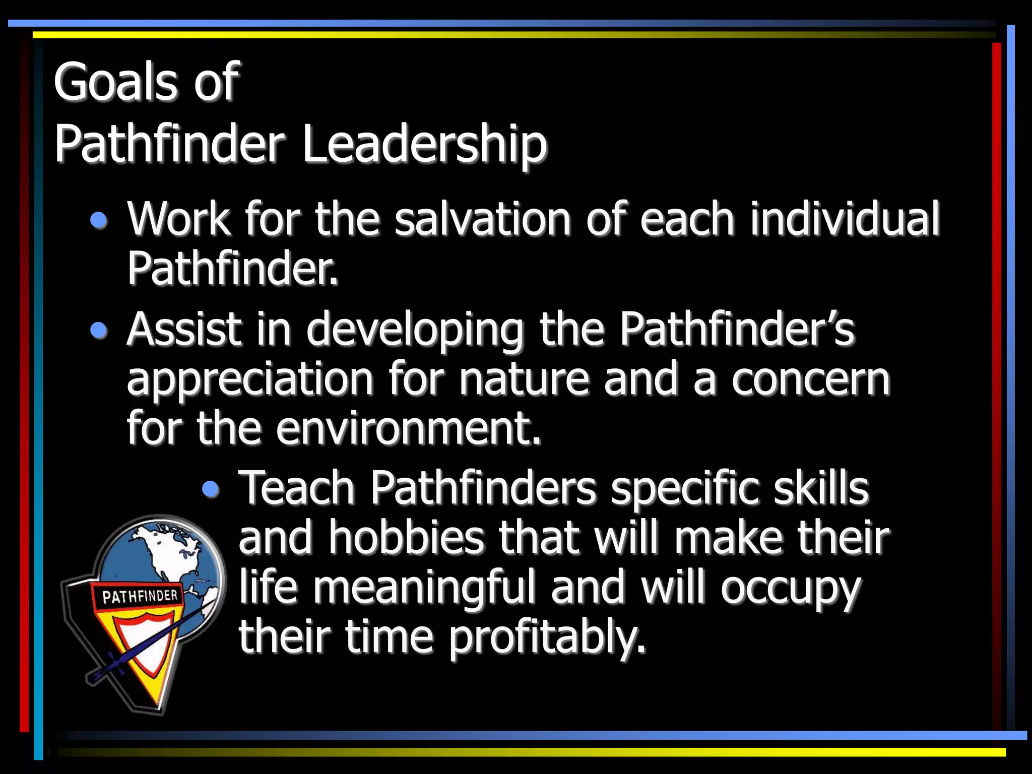 Goals of
Pathfinder Leadership
• Work for the salvation of each individual
Pathfinder.
• Assist in developing the Pathfinder’s
appreciation for nature and a concern
for the environment.
• Teach Pathfinders specific skills
and hobbies that will make their
life meaningful and will occupy
their time profitably.
 