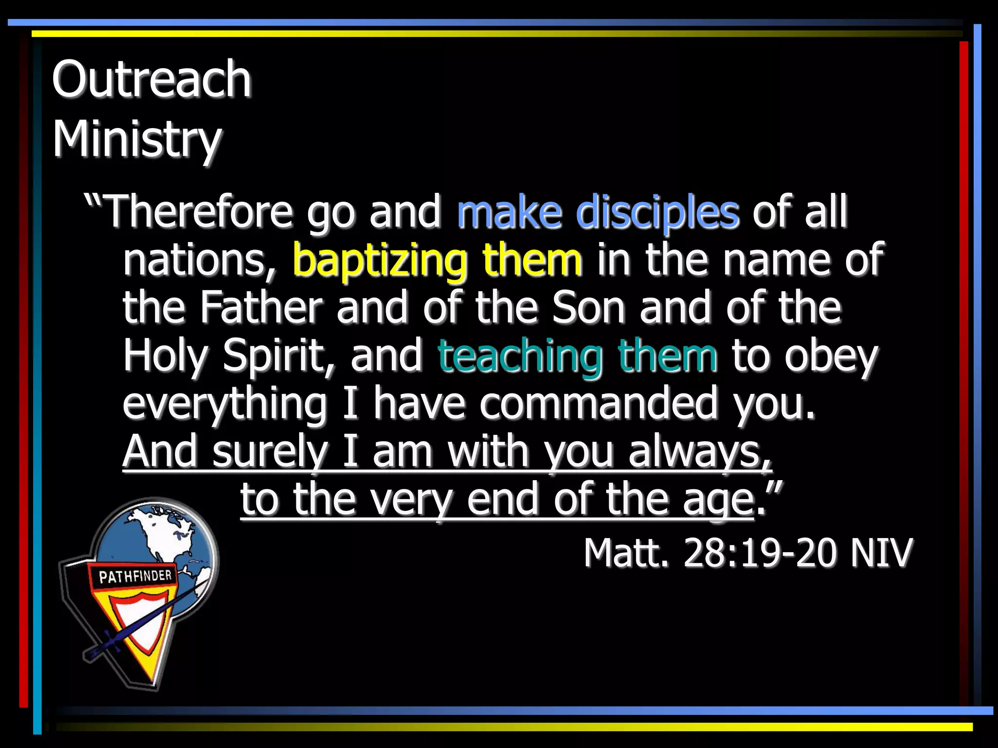 Outreach
Ministry
“Therefore go and make disciples of all
nations, baptizing them in the name of
the Father and of the Son and of the
Holy Spirit, and teaching them to obey
everything I have commanded you.
And surely I am with you always,
to the very end of the age.”
Matt. 28:19-20 NIV
 