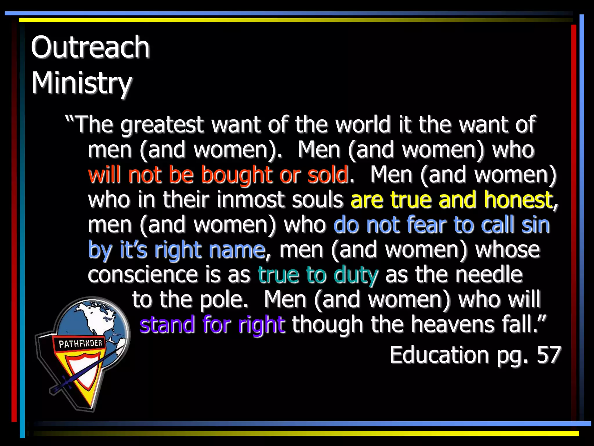 Outreach
Ministry
“The greatest want of the world it the want of
men (and women). Men (and women) who
will not be bought or sold. Men (and women)
who in their inmost souls are true and honest,
men (and women) who do not fear to call sin
by it’s right name, men (and women) whose
conscience is as true to duty as the needle
to the pole. Men (and women) who will
stand for right though the heavens fall.”
Education pg. 57
 