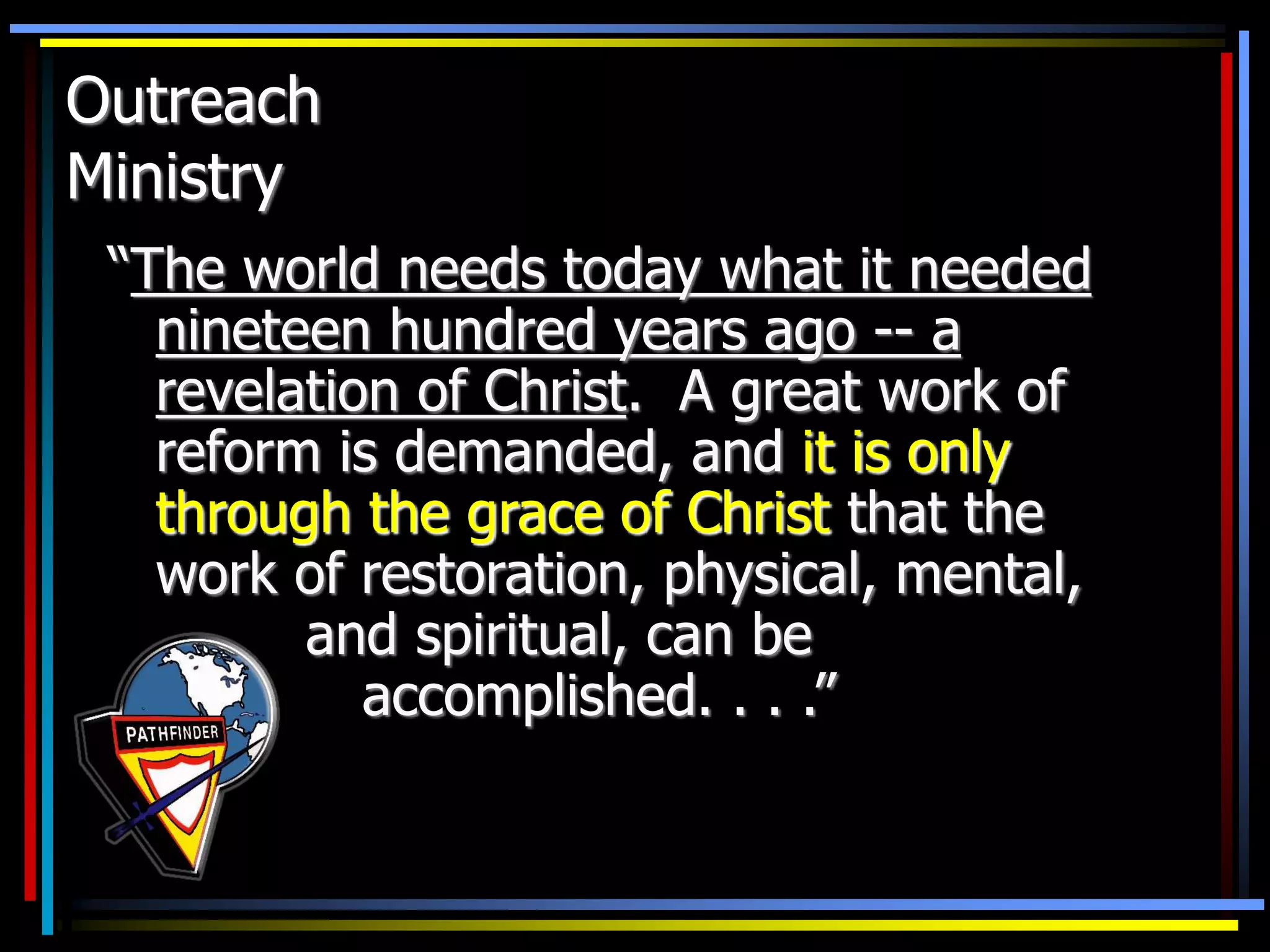 Outreach
Ministry
“The world needs today what it needed
nineteen hundred years ago -- a
revelation of Christ. A great work of
reform is demanded, and it is only
through the grace of Christ that the
work of restoration, physical, mental,
and spiritual, can be
accomplished. . . .”
 