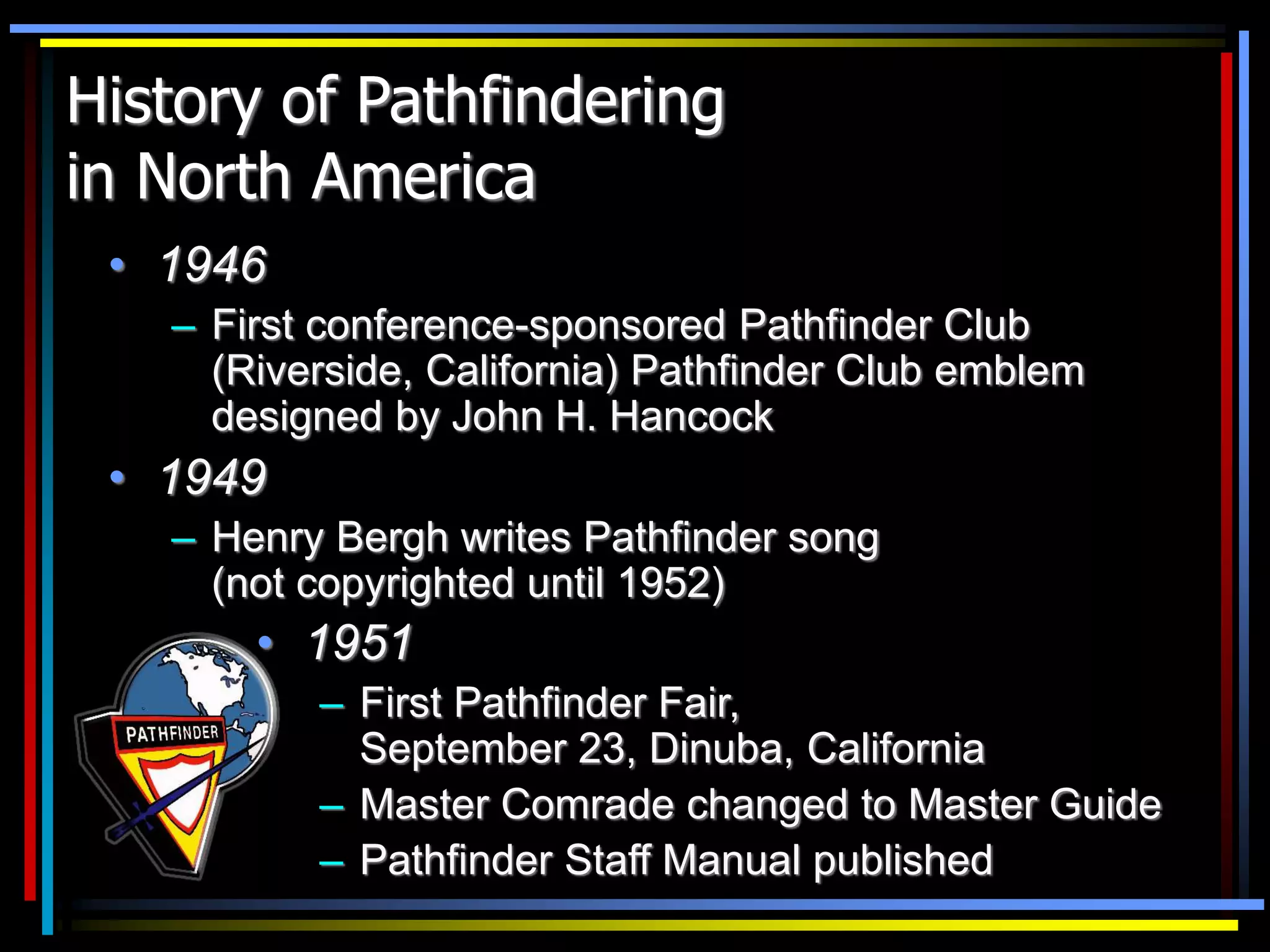 History of Pathfindering
in North America
• 1946
– First conference-sponsored Pathfinder Club
(Riverside, California) Pathfinder Club emblem
designed by John H. Hancock
• 1949
– Henry Bergh writes Pathfinder song
(not copyrighted until 1952)
• 1951
– First Pathfinder Fair,
September 23, Dinuba, California
– Master Comrade changed to Master Guide
– Pathfinder Staff Manual published
 