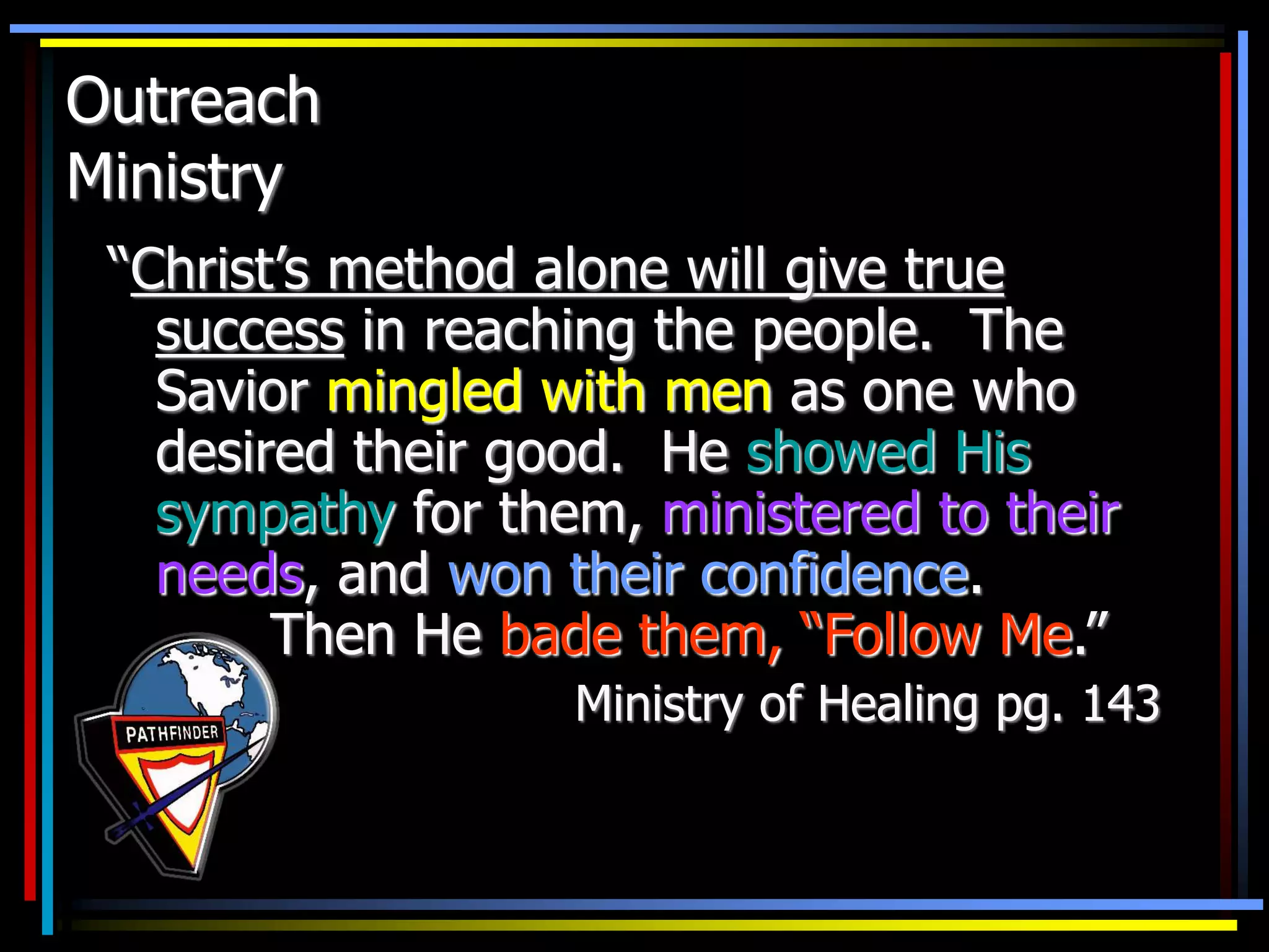 Outreach
Ministry
“Christ’s method alone will give true
success in reaching the people. The
Savior mingled with men as one who
desired their good. He showed His
sympathy for them, ministered to their
needs, and won their confidence.
Then He bade them, “Follow Me.”
Ministry of Healing pg. 143
 