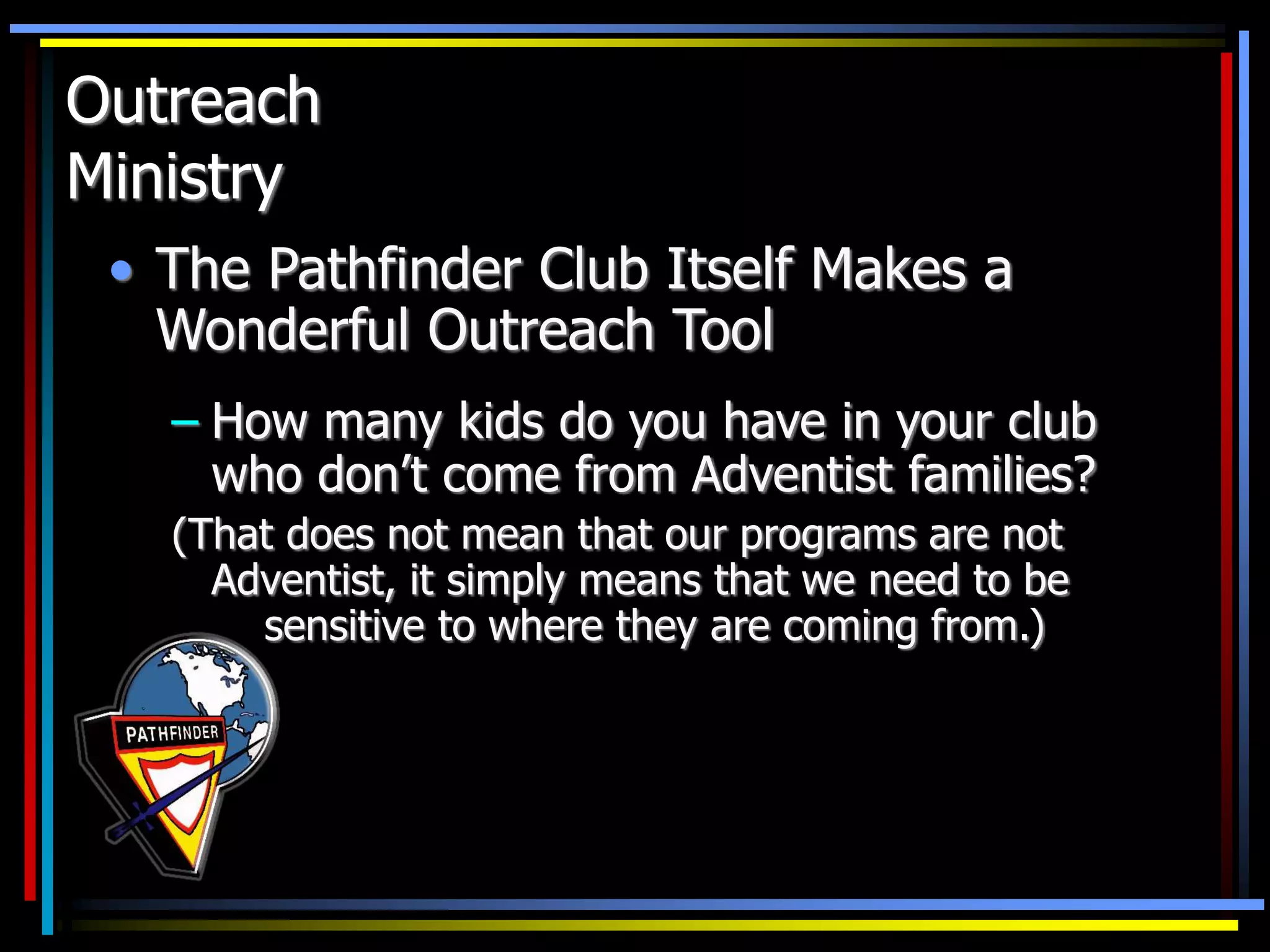 Outreach
Ministry
• The Pathfinder Club Itself Makes a
Wonderful Outreach Tool
– How many kids do you have in your club
who don’t come from Adventist families?
(That does not mean that our programs are not
Adventist, it simply means that we need to be
sensitive to where they are coming from.)
 