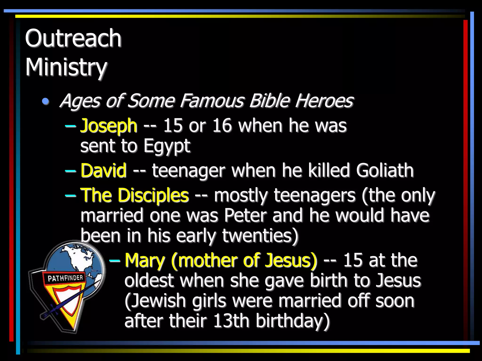 Outreach
Ministry
• Ages of Some Famous Bible Heroes
– Joseph -- 15 or 16 when he was
sent to Egypt
– David -- teenager when he killed Goliath
– The Disciples -- mostly teenagers (the only
married one was Peter and he would have
been in his early twenties)
– Mary (mother of Jesus) -- 15 at the
oldest when she gave birth to Jesus
(Jewish girls were married off soon
after their 13th birthday)
 