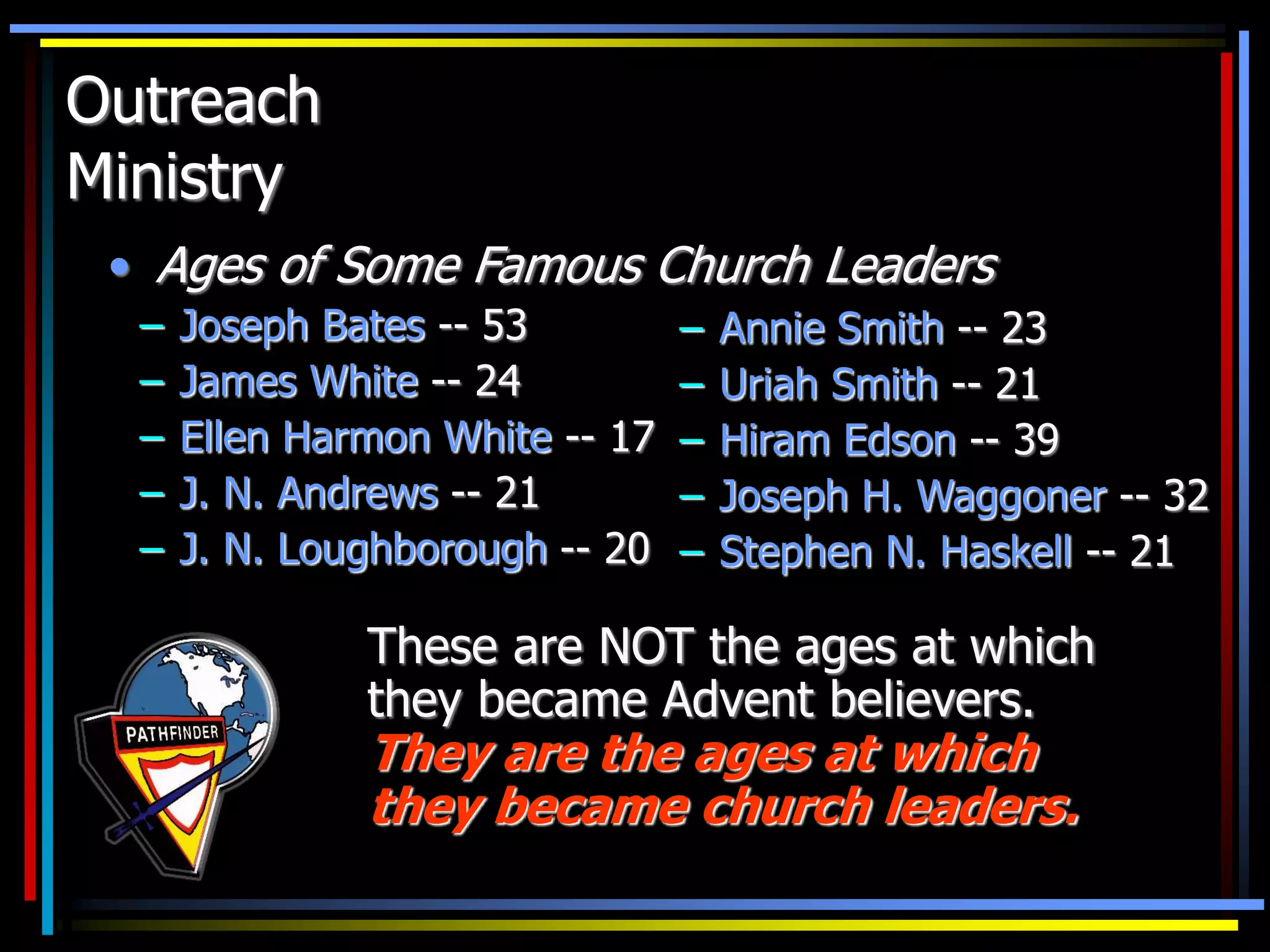 Outreach
Ministry
– Annie Smith -- 23
– Uriah Smith -- 21
– Hiram Edson -- 39
– Joseph H. Waggoner -- 32
– Stephen N. Haskell -- 21
These are NOT the ages at which
they became Advent believers.
They are the ages at which
they became church leaders.
• Ages of Some Famous Church Leaders
– Joseph Bates -- 53
– James White -- 24
– Ellen Harmon White -- 17
– J. N. Andrews -- 21
– J. N. Loughborough -- 20
 