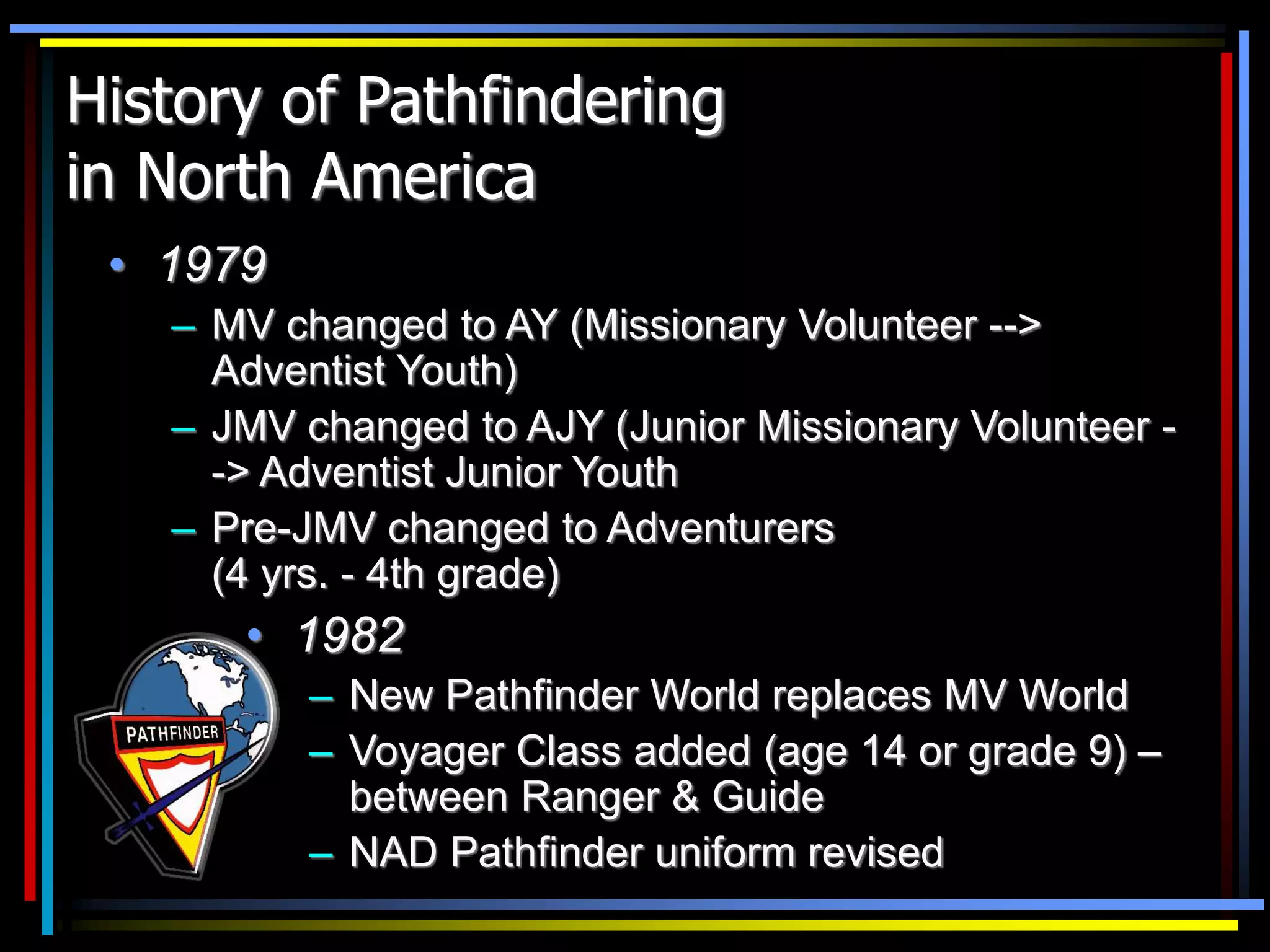 History of Pathfindering
in North America
• 1979
– MV changed to AY (Missionary Volunteer -->
Adventist Youth)
– JMV changed to AJY (Junior Missionary Volunteer -
-> Adventist Junior Youth
– Pre-JMV changed to Adventurers
(4 yrs. - 4th grade)
• 1982
– New Pathfinder World replaces MV World
– Voyager Class added (age 14 or grade 9) –
between Ranger & Guide
– NAD Pathfinder uniform revised
 