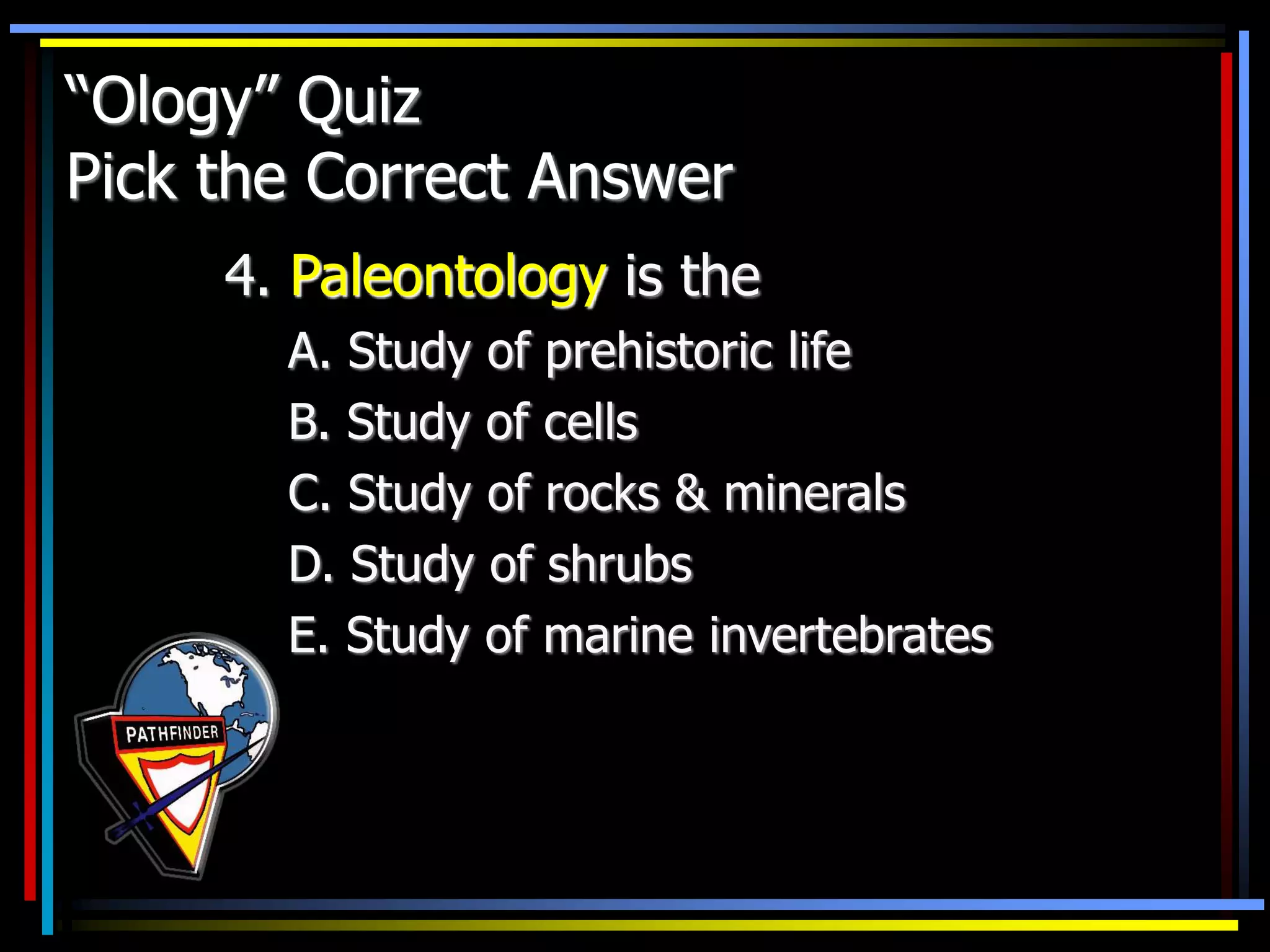 “Ology” Quiz
Pick the Correct Answer
4. Paleontology is the
A. Study of prehistoric life
B. Study of cells
C. Study of rocks & minerals
D. Study of shrubs
E. Study of marine invertebrates
 