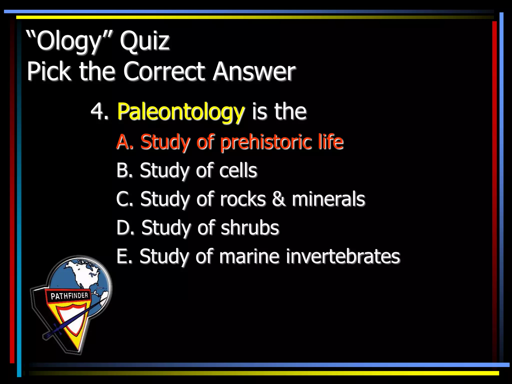 “Ology” Quiz
Pick the Correct Answer
4. Paleontology is the
A. Study of prehistoric life
B. Study of cells
C. Study of rocks & minerals
D. Study of shrubs
E. Study of marine invertebrates
 