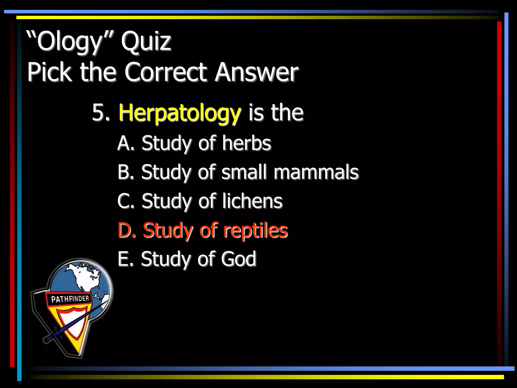 “Ology” Quiz
Pick the Correct Answer
5. Herpatology is the
A. Study of herbs
B. Study of small mammals
C. Study of lichens
D. Study of reptiles
E. Study of God
 