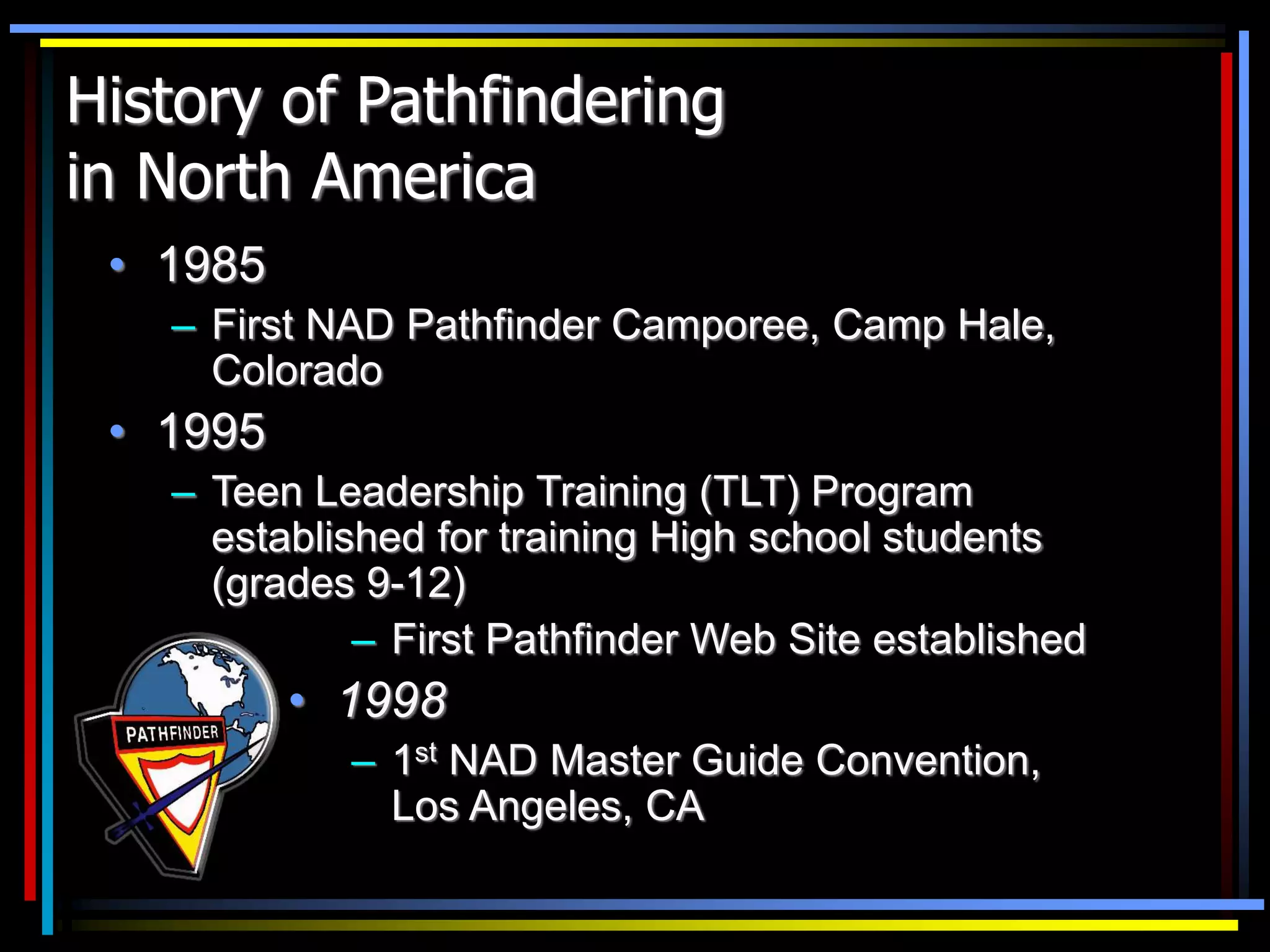 History of Pathfindering
in North America
• 1985
– First NAD Pathfinder Camporee, Camp Hale,
Colorado
• 1995
– Teen Leadership Training (TLT) Program
established for training High school students
(grades 9-12)
– First Pathfinder Web Site established
• 1998
– 1st NAD Master Guide Convention,
Los Angeles, CA
 