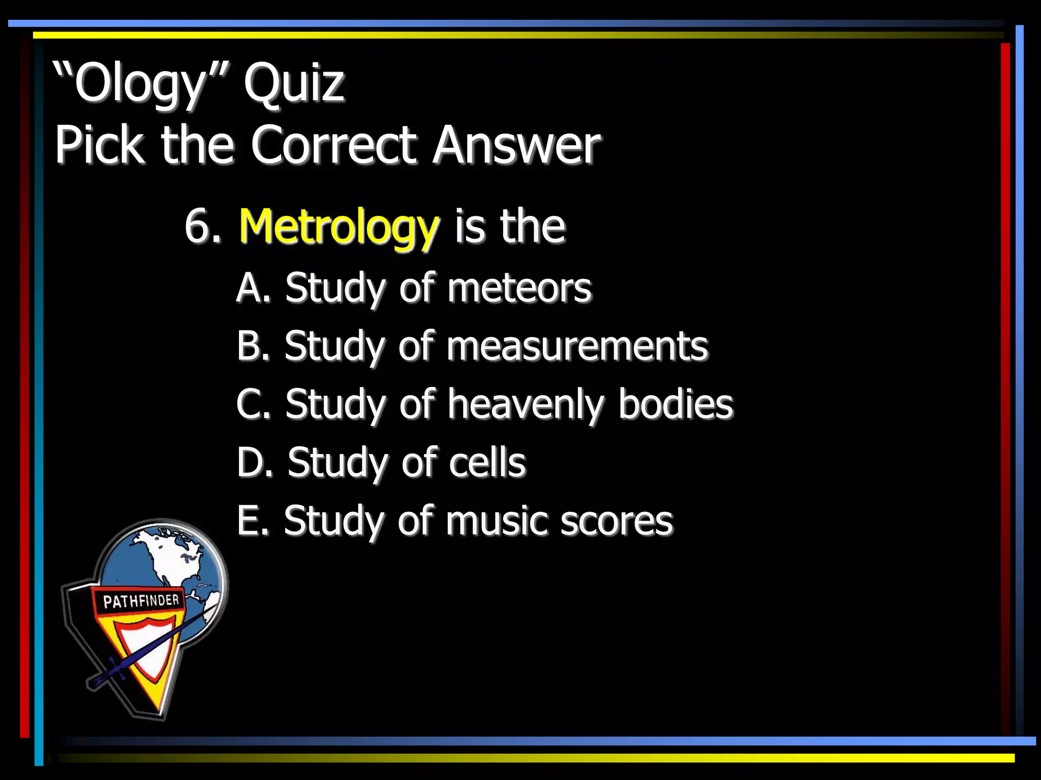 “Ology” Quiz
Pick the Correct Answer
6. Metrology is the
A. Study of meteors
B. Study of measurements
C. Study of heavenly bodies
D. Study of cells
E. Study of music scores
 