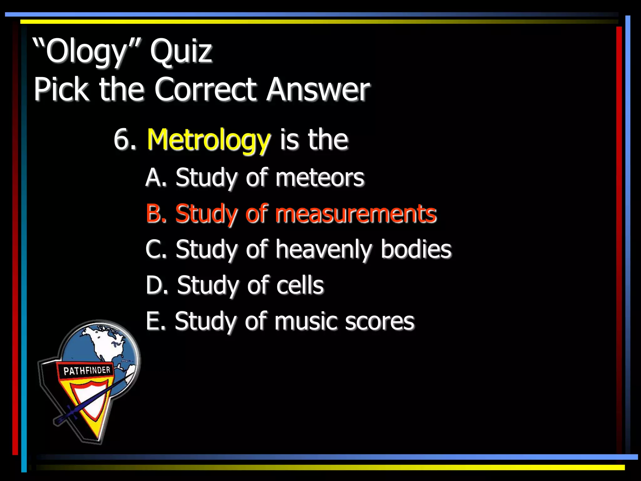 “Ology” Quiz
Pick the Correct Answer
6. Metrology is the
A. Study of meteors
B. Study of measurements
C. Study of heavenly bodies
D. Study of cells
E. Study of music scores
 