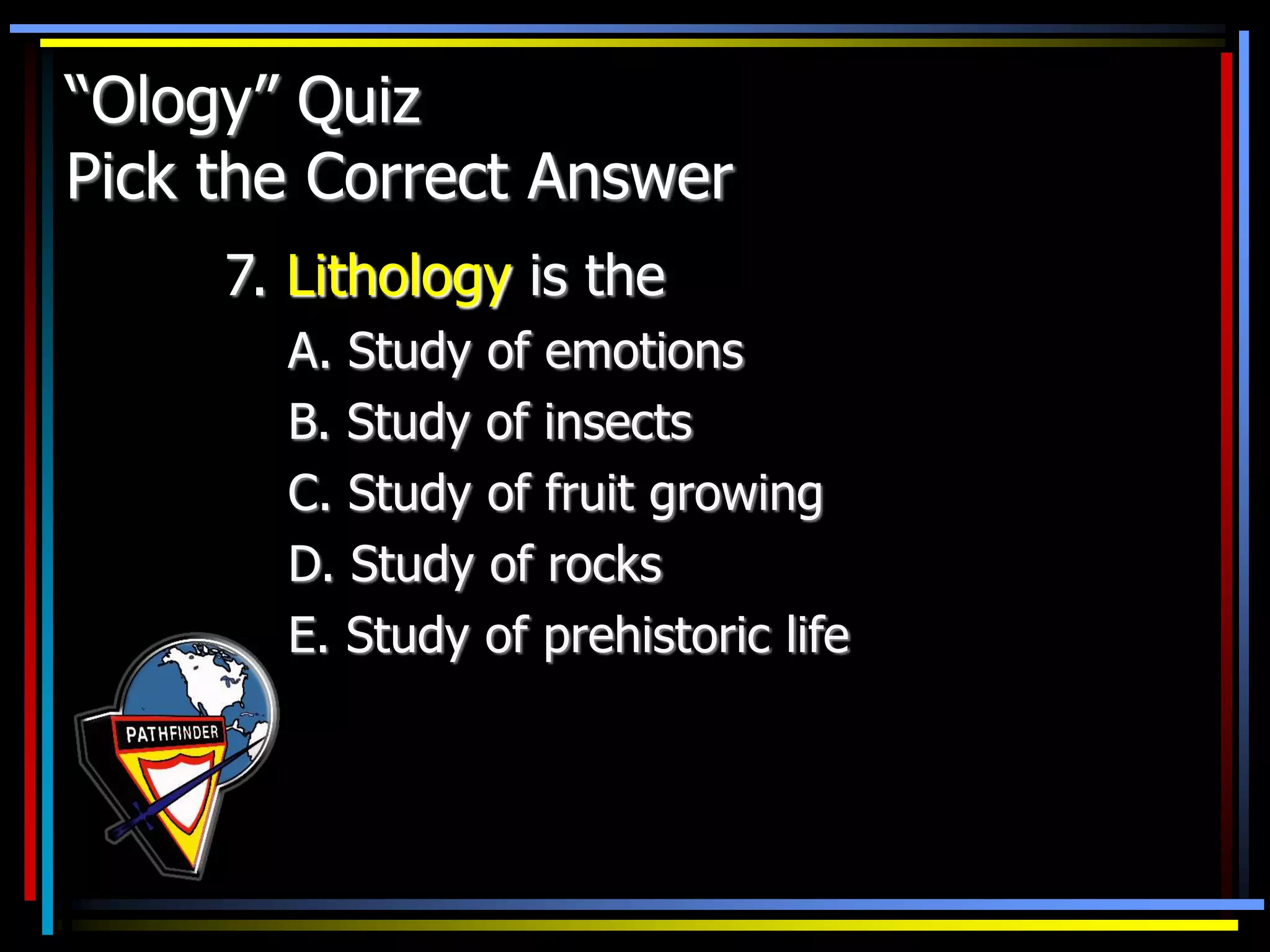 “Ology” Quiz
Pick the Correct Answer
7. Lithology is the
A. Study of emotions
B. Study of insects
C. Study of fruit growing
D. Study of rocks
E. Study of prehistoric life
 