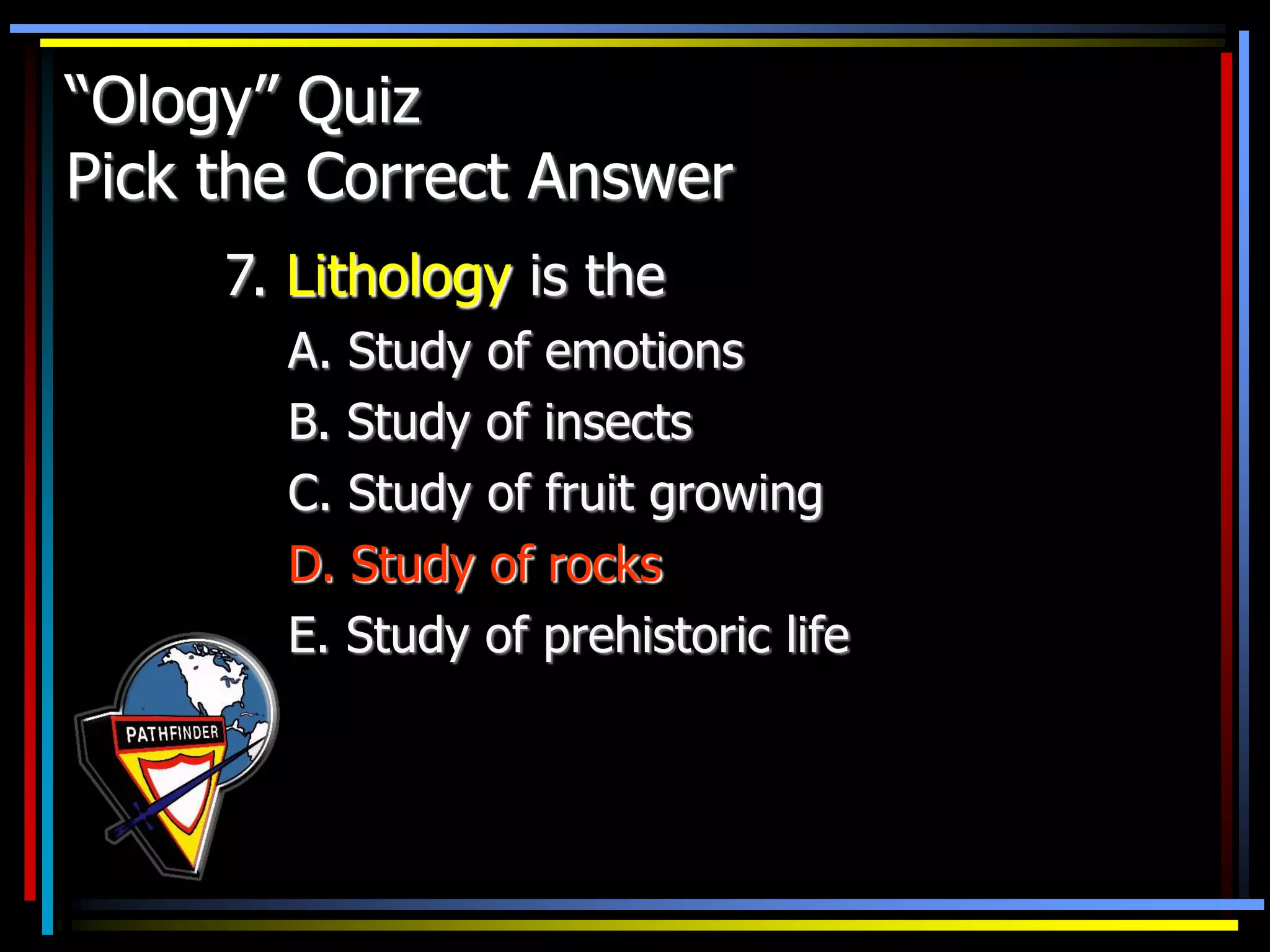 “Ology” Quiz
Pick the Correct Answer
7. Lithology is the
A. Study of emotions
B. Study of insects
C. Study of fruit growing
D. Study of rocks
E. Study of prehistoric life
 