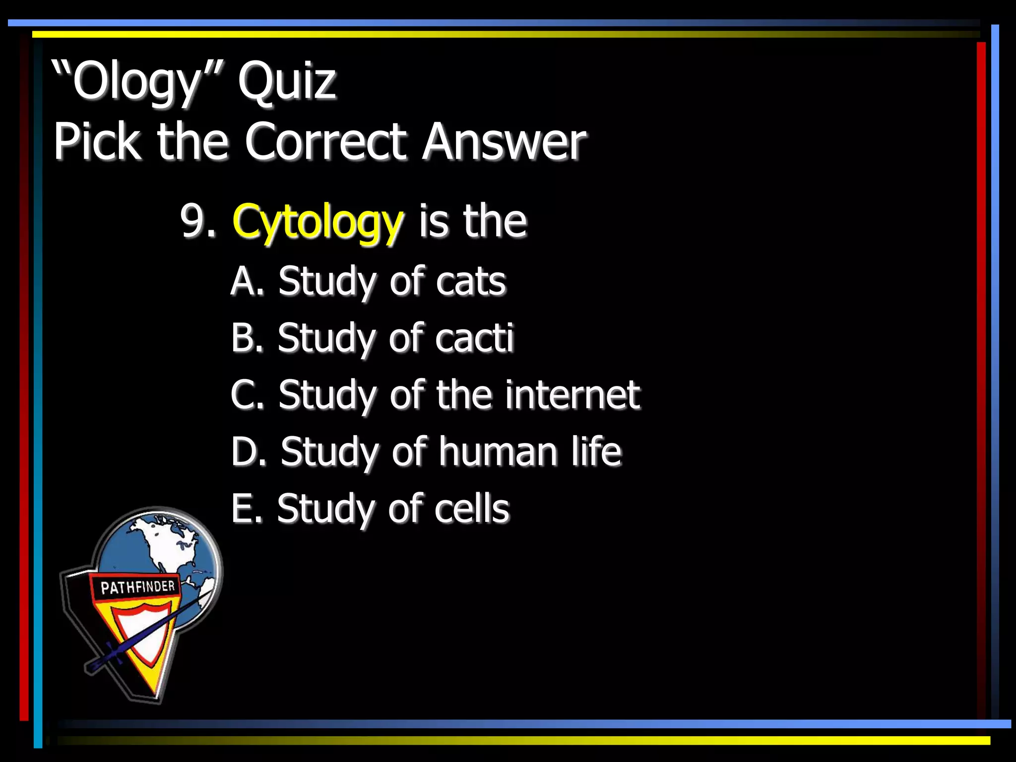 “Ology” Quiz
Pick the Correct Answer
9. Cytology is the
A. Study of cats
B. Study of cacti
C. Study of the internet
D. Study of human life
E. Study of cells
 