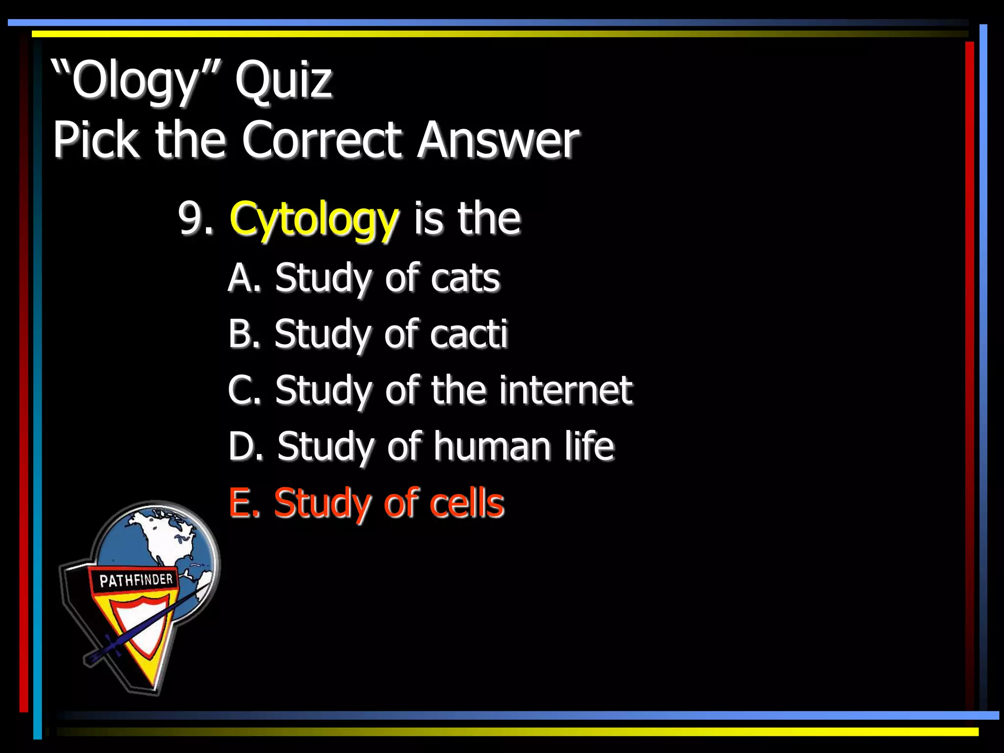 “Ology” Quiz
Pick the Correct Answer
9. Cytology is the
A. Study of cats
B. Study of cacti
C. Study of the internet
D. Study of human life
E. Study of cells
 