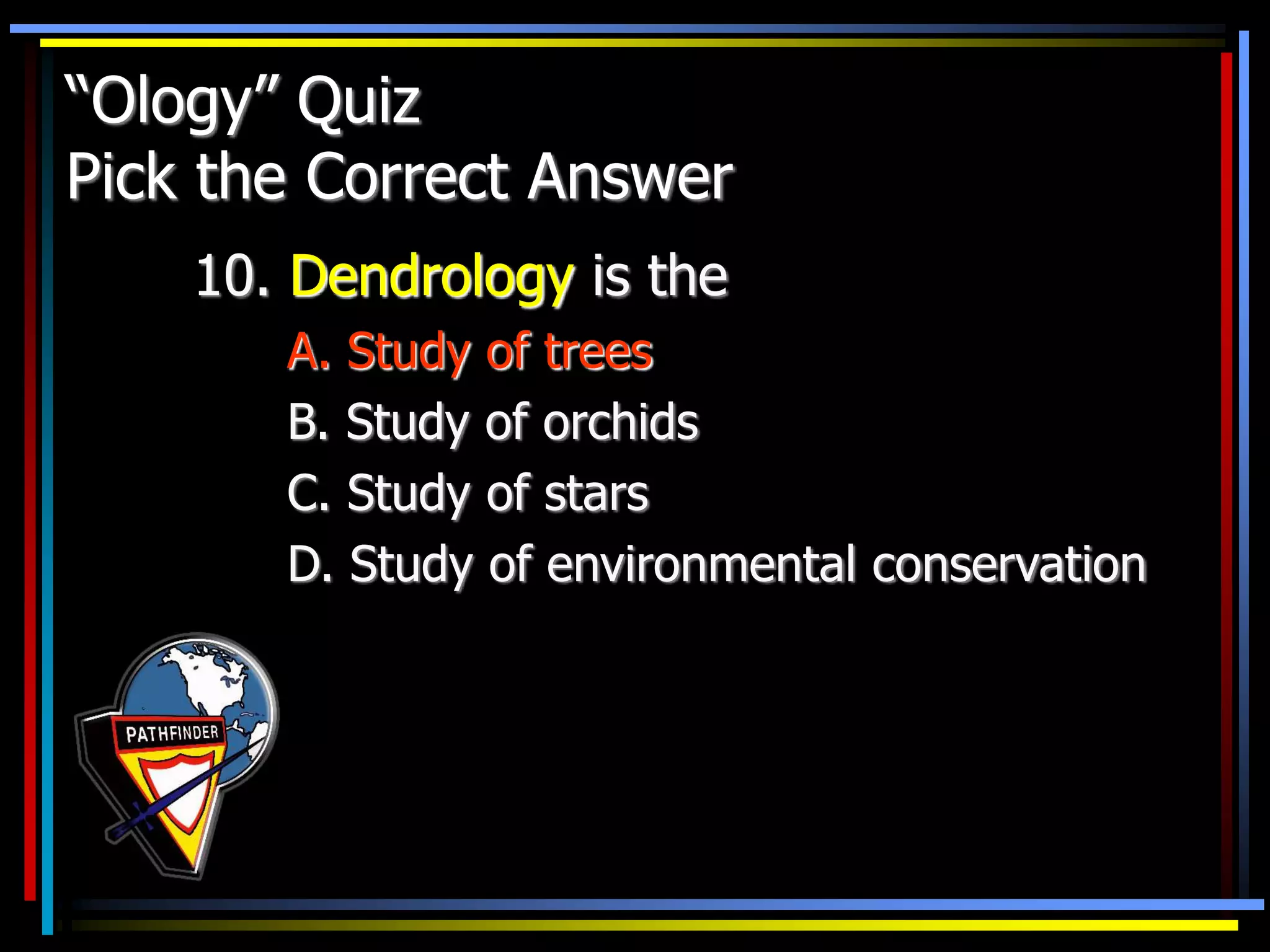 “Ology” Quiz
Pick the Correct Answer
10. Dendrology is the
A. Study of trees
B. Study of orchids
C. Study of stars
D. Study of environmental conservation
 