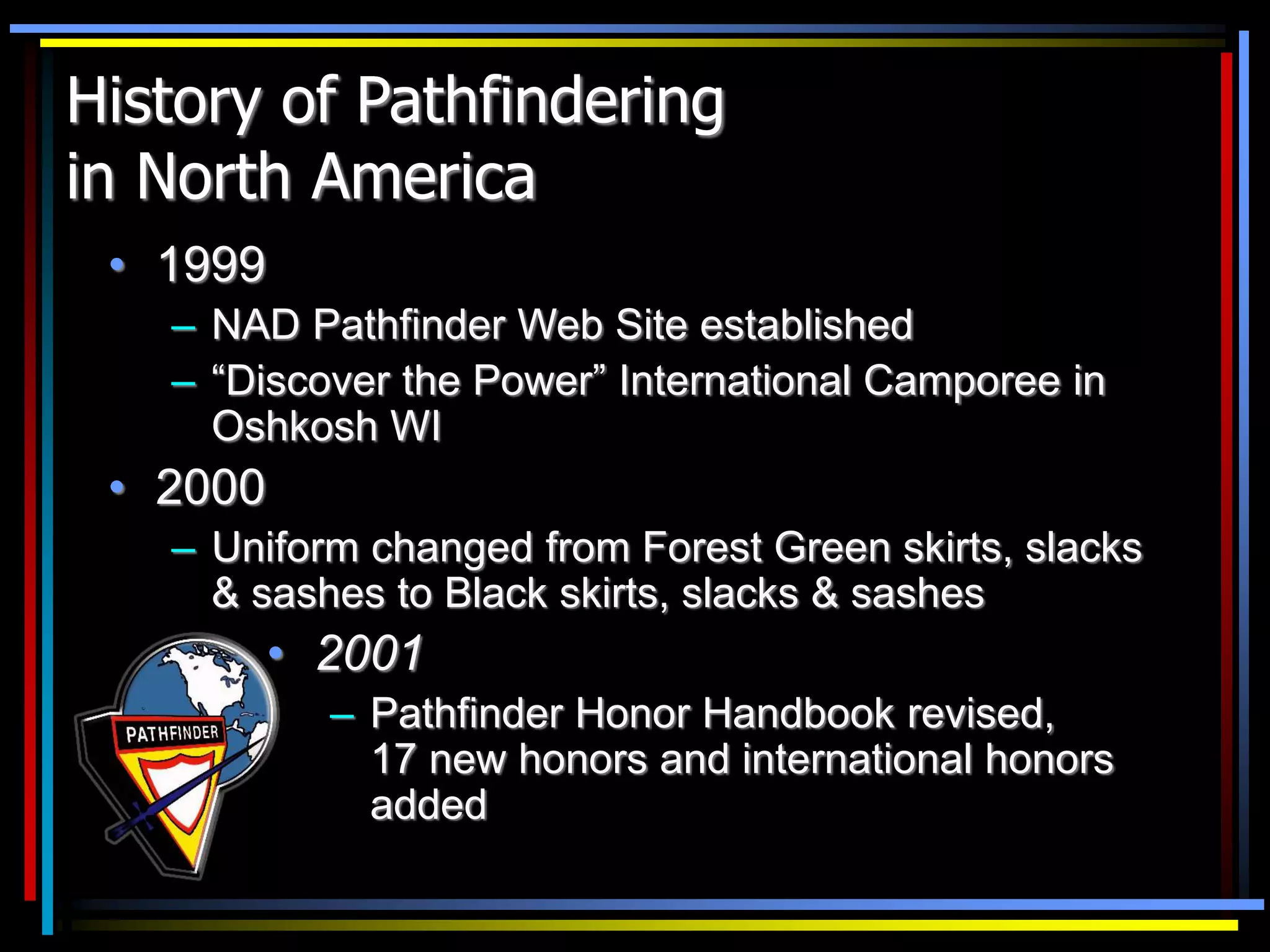 History of Pathfindering
in North America
• 1999
– NAD Pathfinder Web Site established
– “Discover the Power” International Camporee in
Oshkosh WI
• 2000
– Uniform changed from Forest Green skirts, slacks
& sashes to Black skirts, slacks & sashes
• 2001
– Pathfinder Honor Handbook revised,
17 new honors and international honors
added
 
