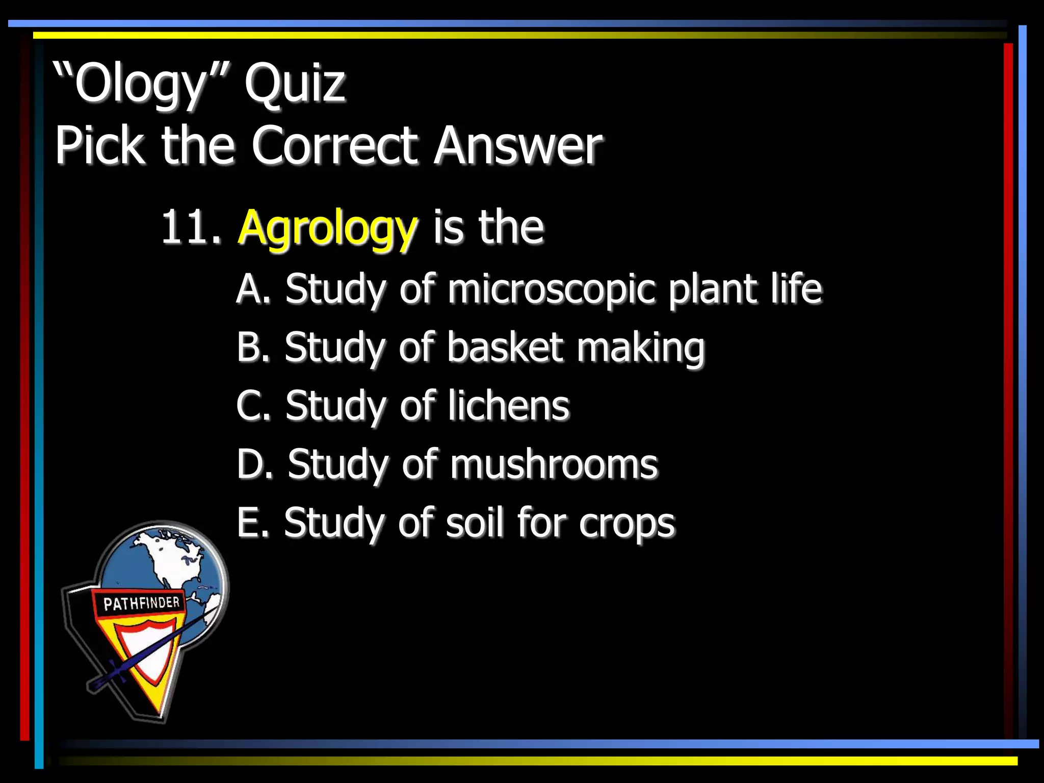 “Ology” Quiz
Pick the Correct Answer
11. Agrology is the
A. Study of microscopic plant life
B. Study of basket making
C. Study of lichens
D. Study of mushrooms
E. Study of soil for crops
 