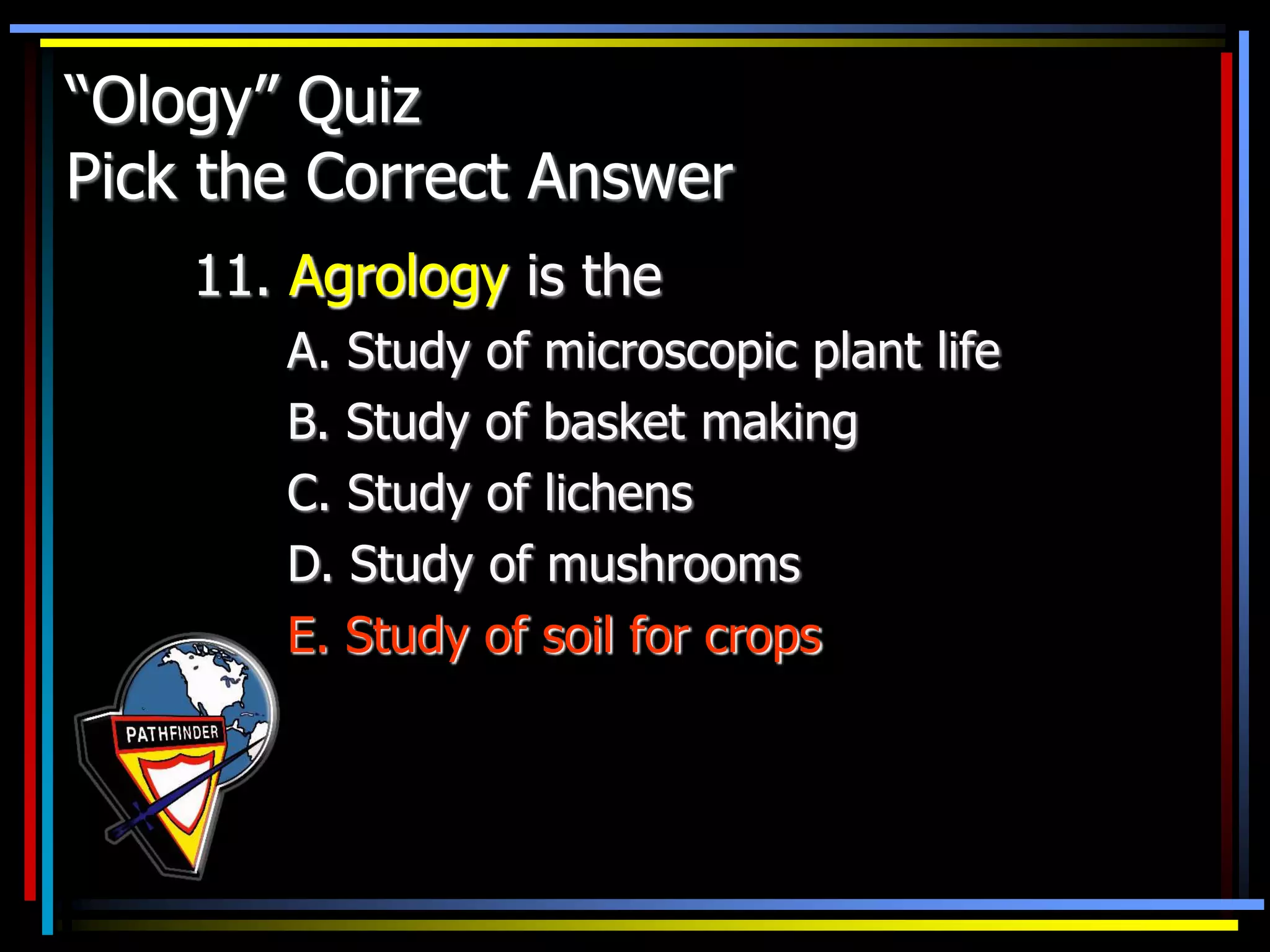“Ology” Quiz
Pick the Correct Answer
11. Agrology is the
A. Study of microscopic plant life
B. Study of basket making
C. Study of lichens
D. Study of mushrooms
E. Study of soil for crops
 