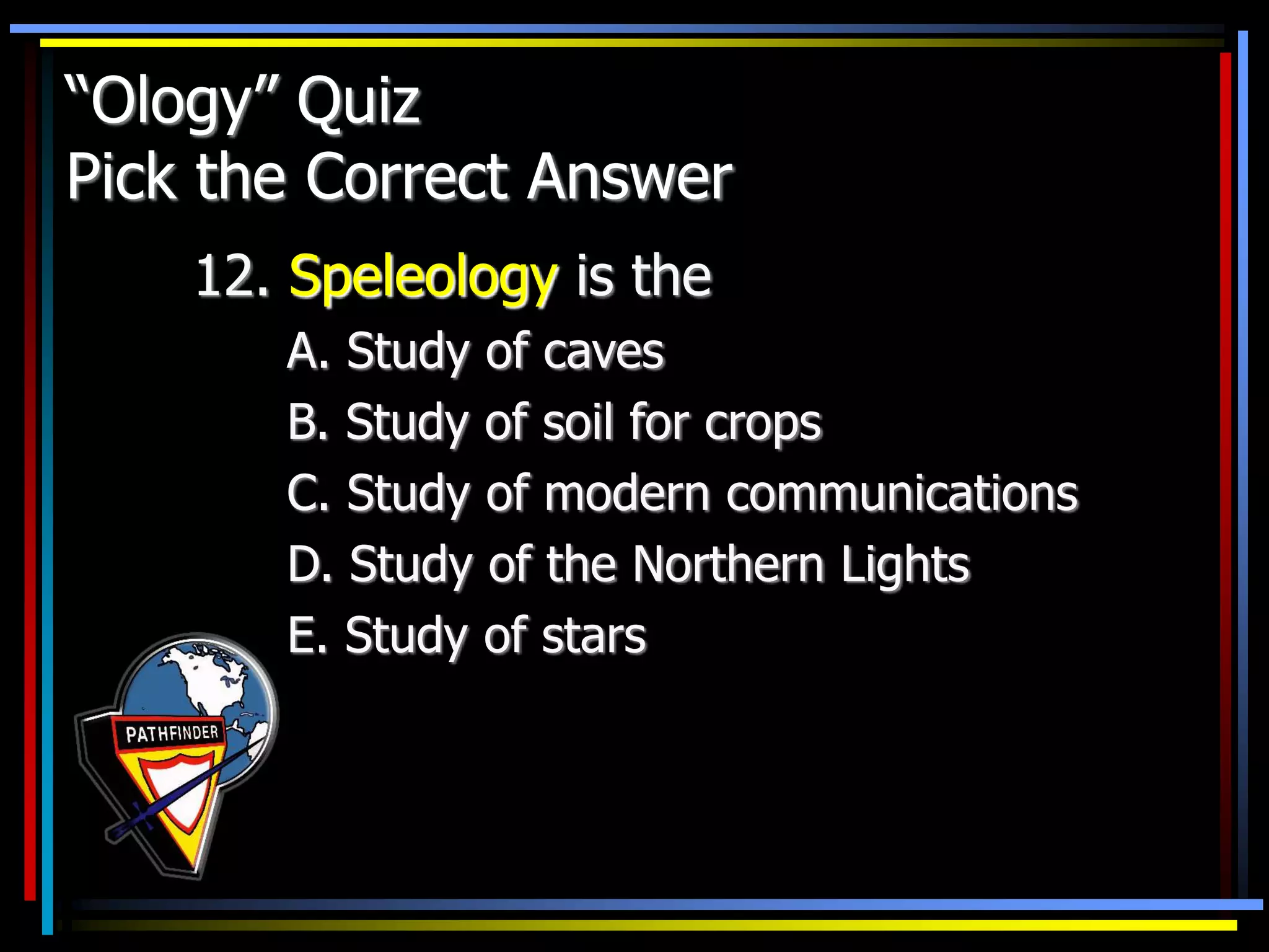 “Ology” Quiz
Pick the Correct Answer
12. Speleology is the
A. Study of caves
B. Study of soil for crops
C. Study of modern communications
D. Study of the Northern Lights
E. Study of stars
 