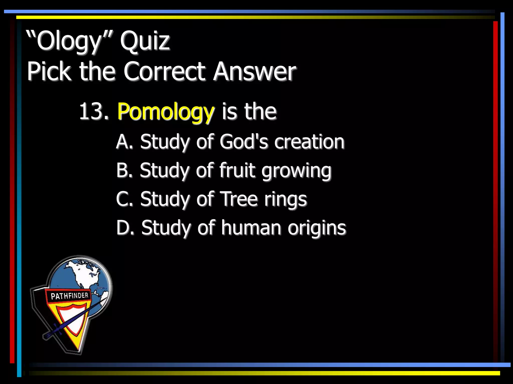 “Ology” Quiz
Pick the Correct Answer
13. Pomology is the
A. Study of God's creation
B. Study of fruit growing
C. Study of Tree rings
D. Study of human origins
 