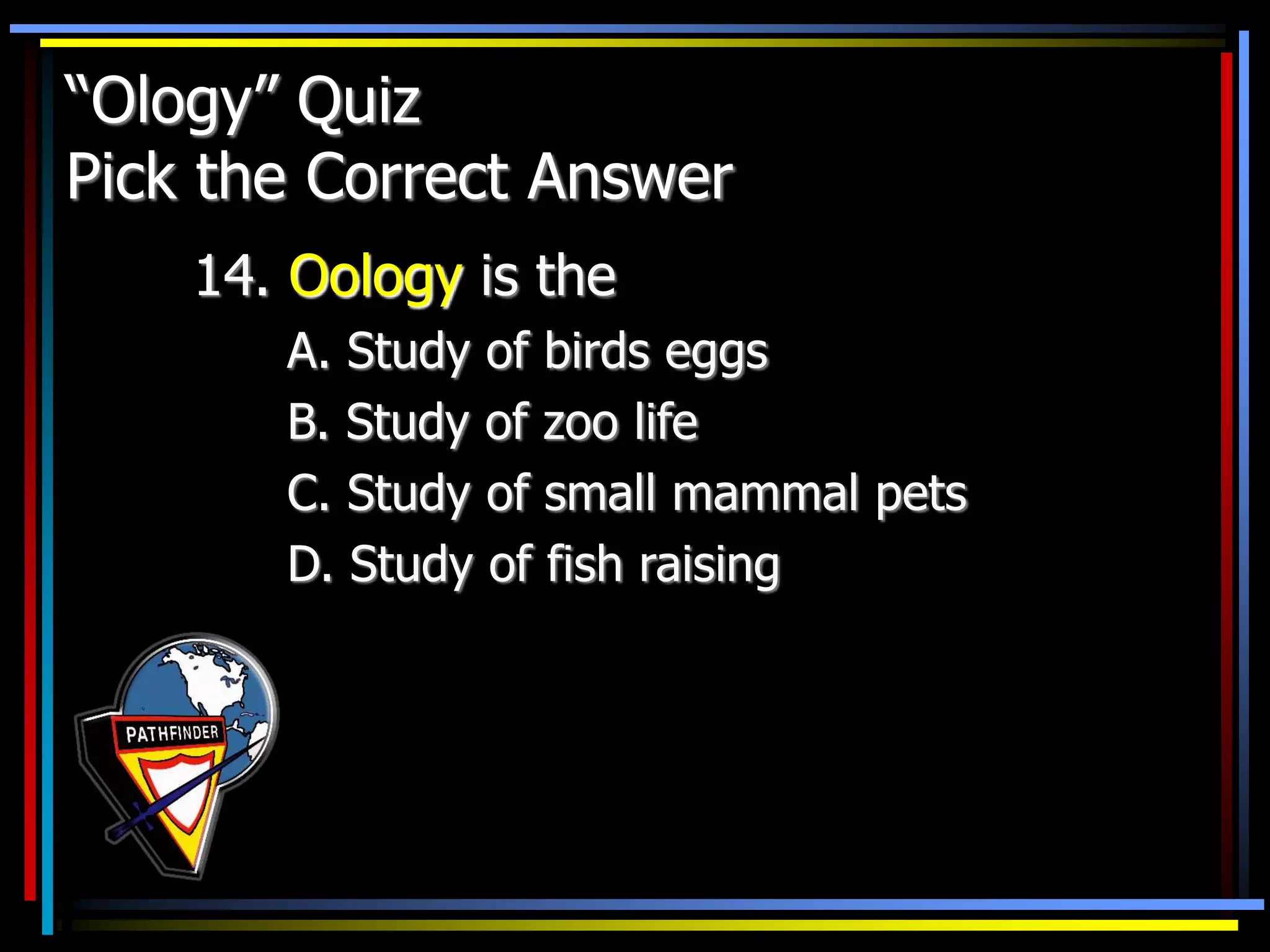 “Ology” Quiz
Pick the Correct Answer
14. Oology is the
A. Study of birds eggs
B. Study of zoo life
C. Study of small mammal pets
D. Study of fish raising
 