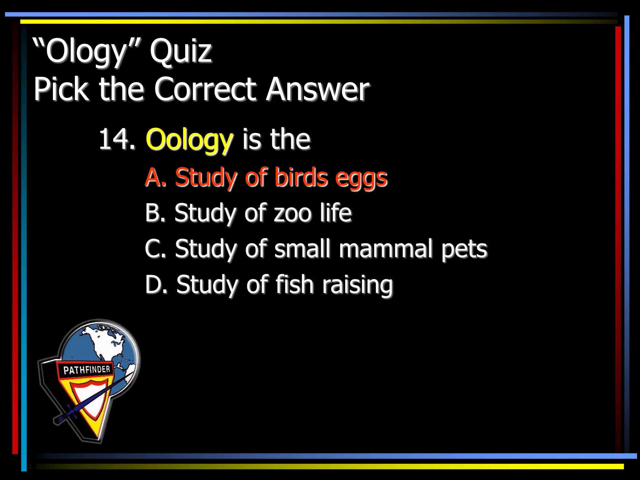 “Ology” Quiz
Pick the Correct Answer
14. Oology is the
A. Study of birds eggs
B. Study of zoo life
C. Study of small mammal pets
D. Study of fish raising
 