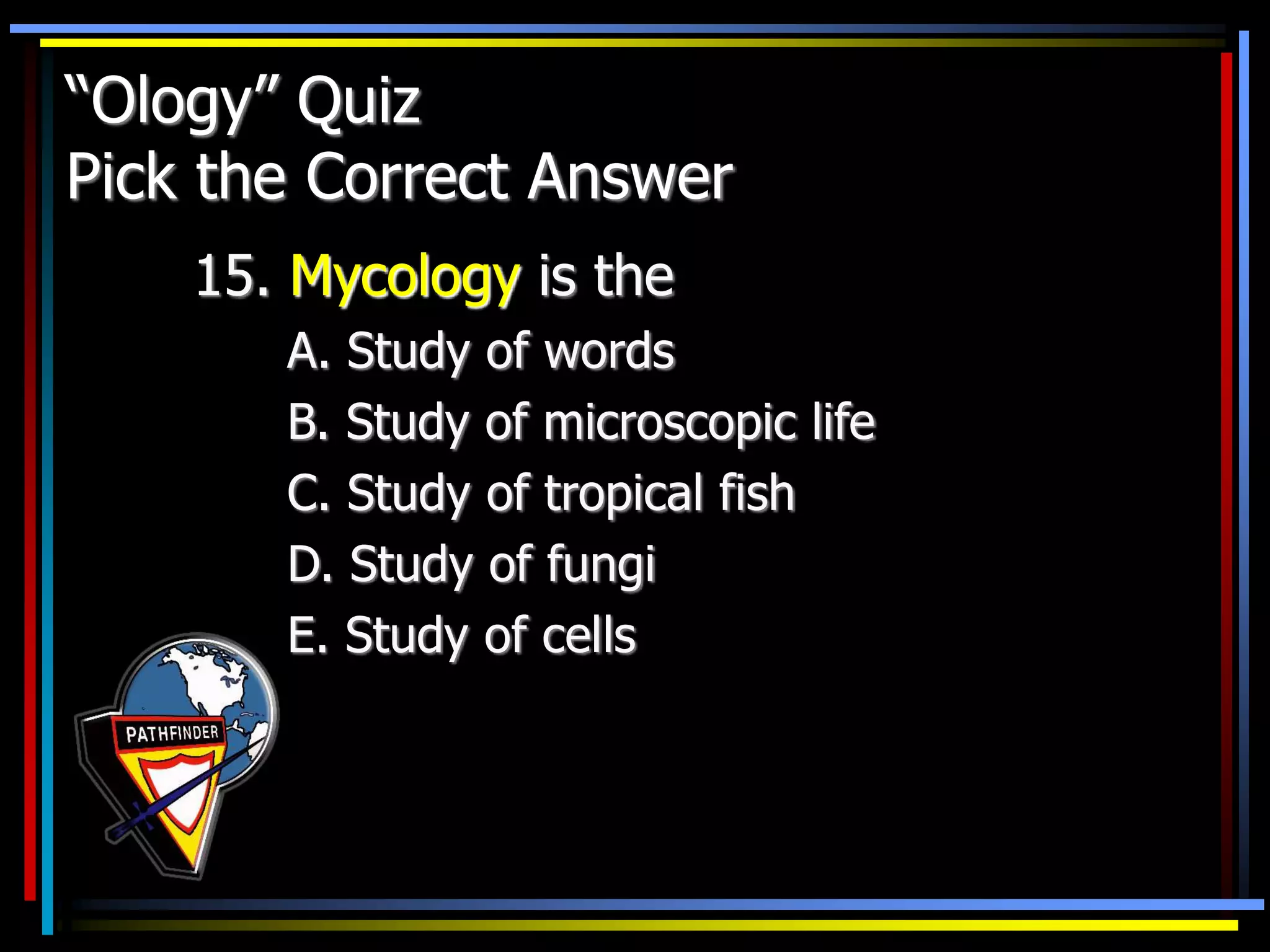 “Ology” Quiz
Pick the Correct Answer
15. Mycology is the
A. Study of words
B. Study of microscopic life
C. Study of tropical fish
D. Study of fungi
E. Study of cells
 
