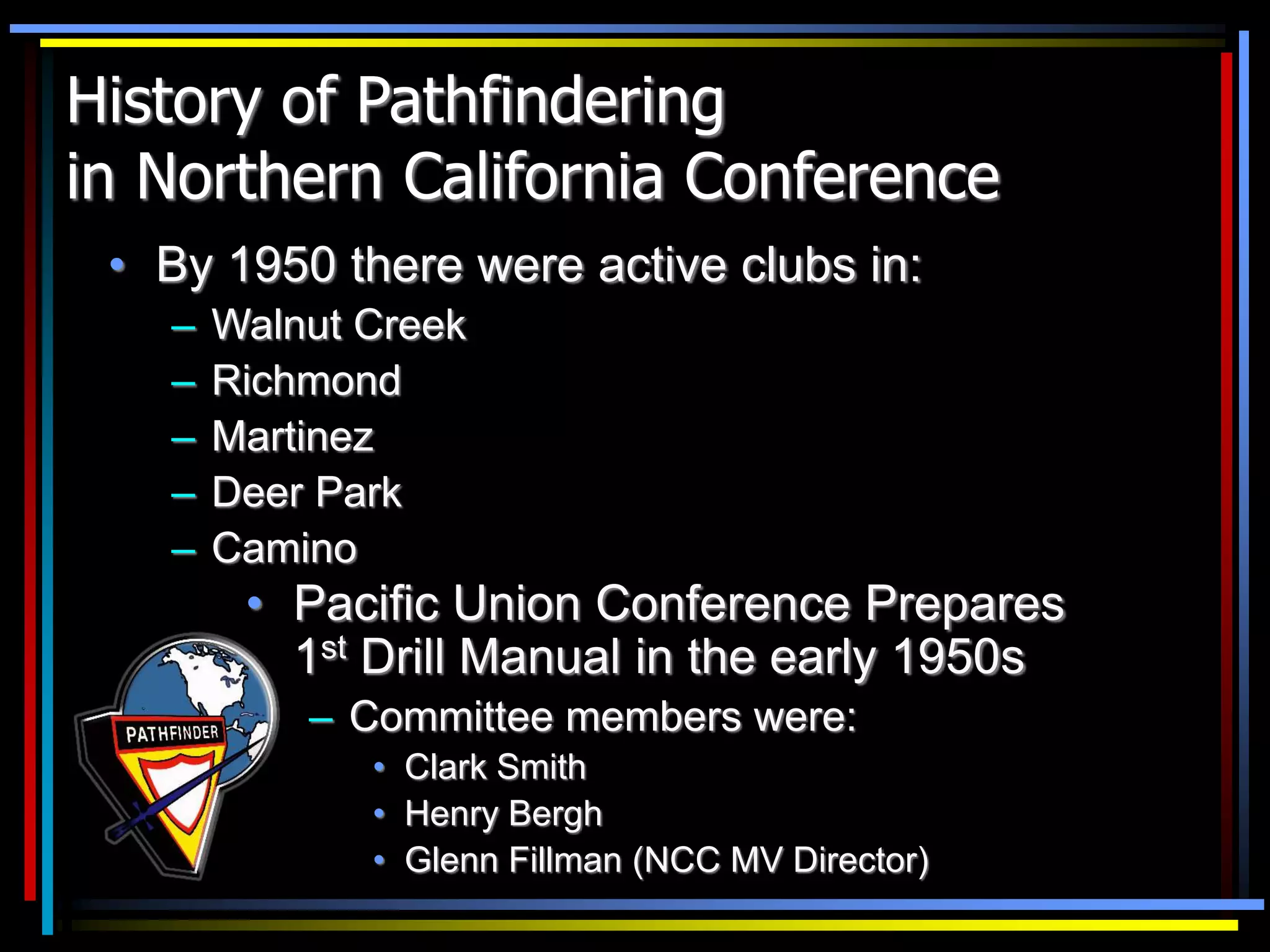 History of Pathfindering
in Northern California Conference
• By 1950 there were active clubs in:
– Walnut Creek
– Richmond
– Martinez
– Deer Park
– Camino
• Pacific Union Conference Prepares
1st Drill Manual in the early 1950s
– Committee members were:
• Clark Smith
• Henry Bergh
• Glenn Fillman (NCC MV Director)
 