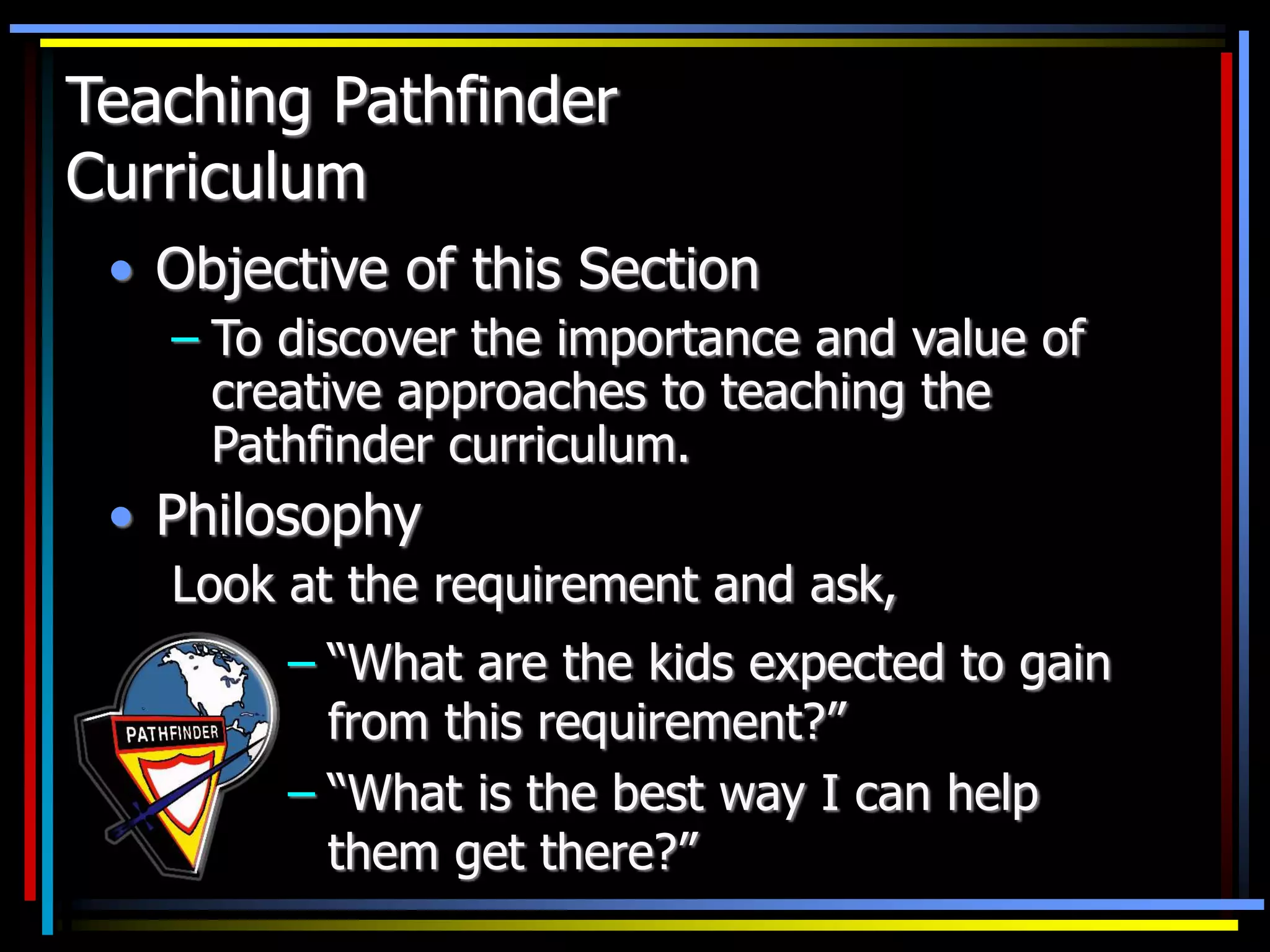 Teaching Pathfinder
Curriculum
• Objective of this Section
– To discover the importance and value of
creative approaches to teaching the
Pathfinder curriculum.
• Philosophy
Look at the requirement and ask,
– “What are the kids expected to gain
from this requirement?”
– “What is the best way I can help
them get there?”
 