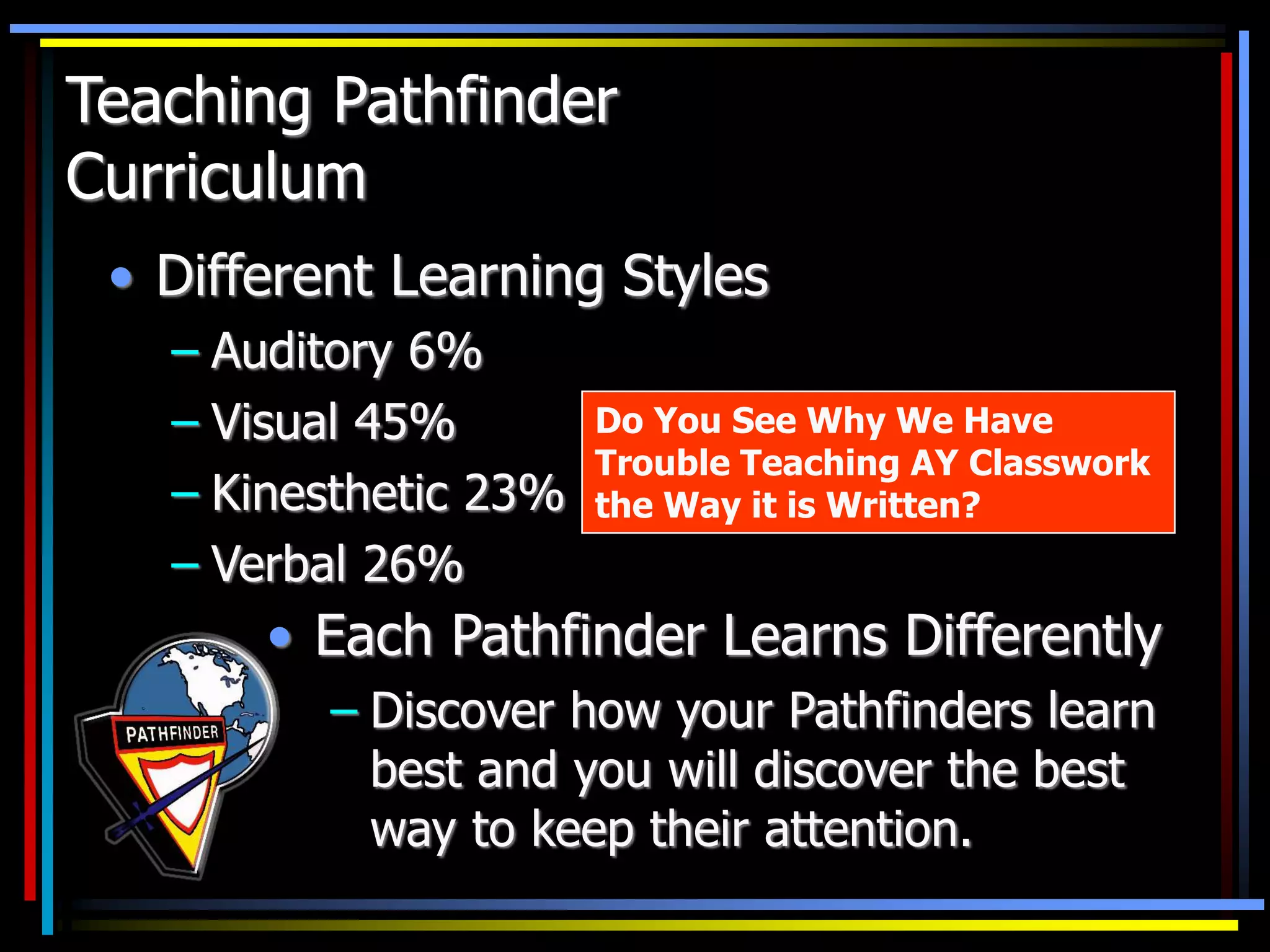 • Different Learning Styles
– Auditory 6%
– Visual 45%
– Kinesthetic 23%
– Verbal 26%
• Each Pathfinder Learns Differently
– Discover how your Pathfinders learn
best and you will discover the best
way to keep their attention.
Do You See Why We Have
Trouble Teaching AY Classwork
the Way it is Written?
Teaching Pathfinder
Curriculum
 