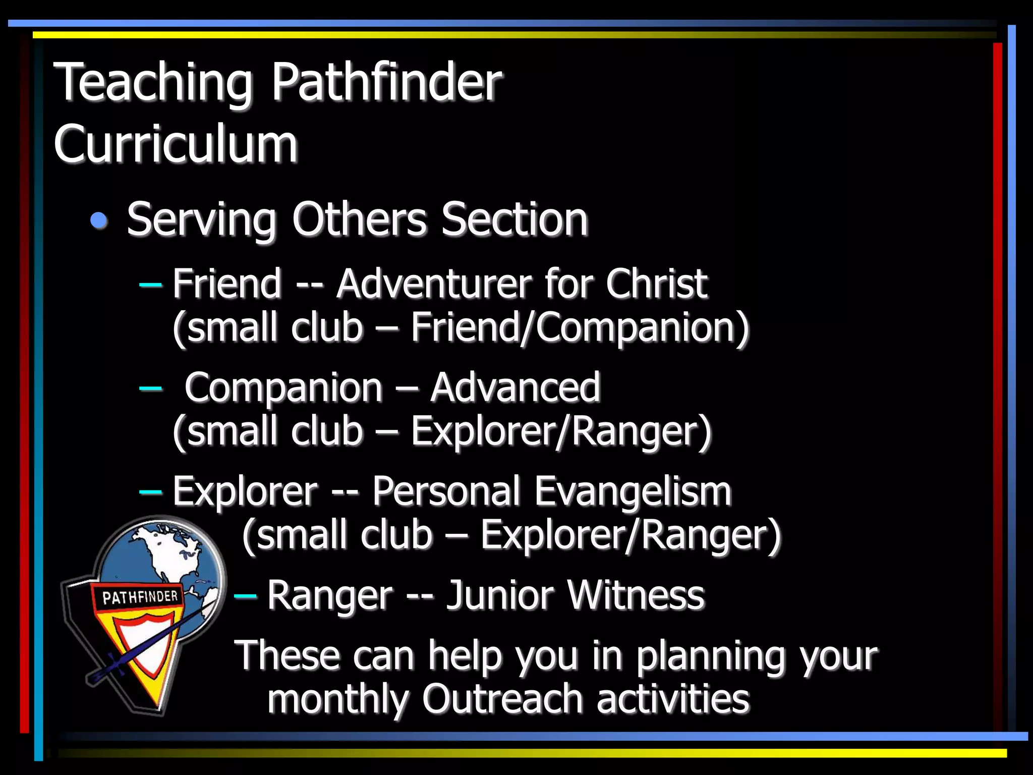 • Serving Others Section
– Friend -- Adventurer for Christ
(small club – Friend/Companion)
– Companion – Advanced
(small club – Explorer/Ranger)
– Explorer -- Personal Evangelism
(small club – Explorer/Ranger)
Teaching Pathfinder
Curriculum
– Ranger -- Junior Witness
These can help you in planning your
monthly Outreach activities
 