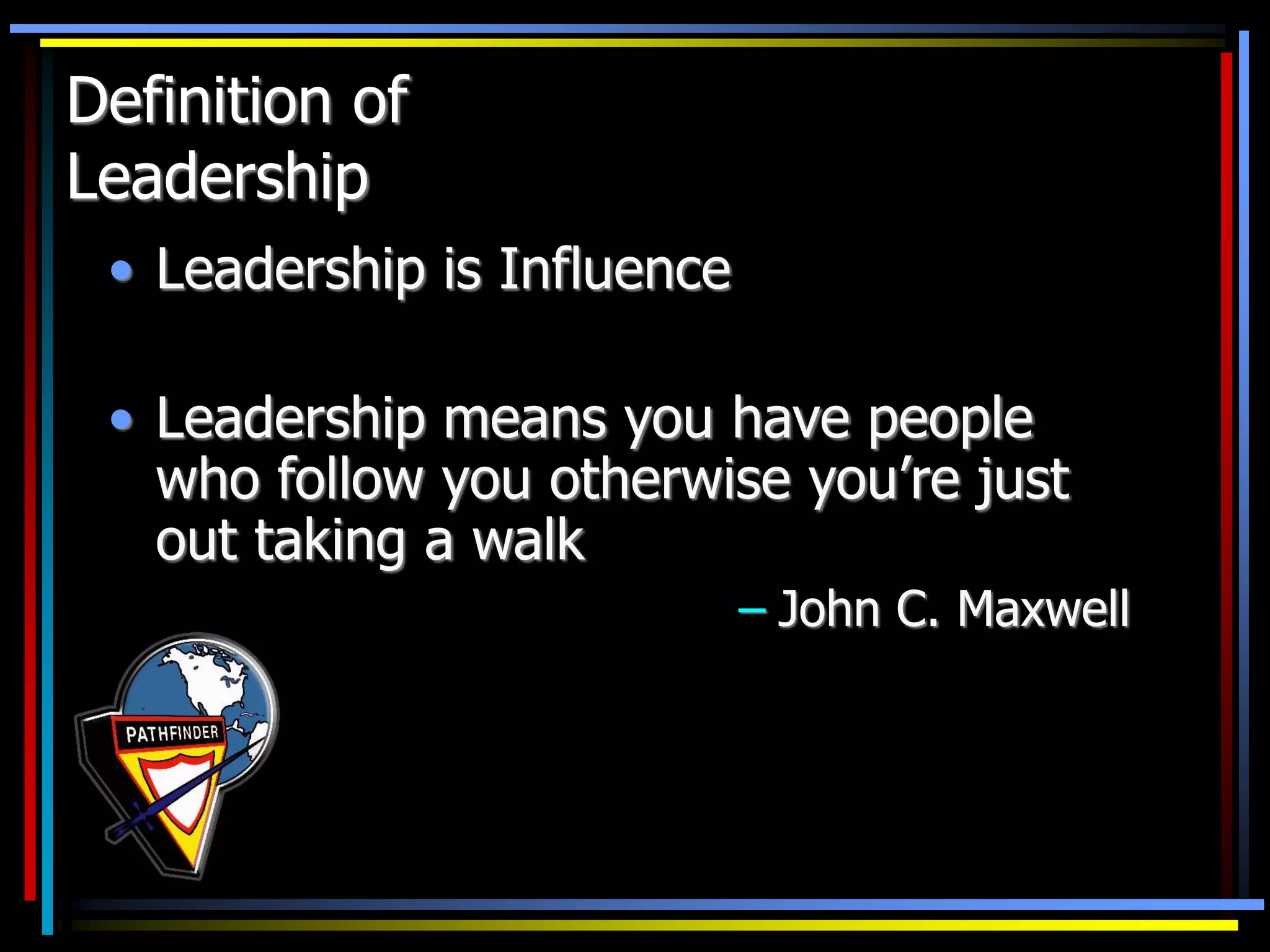 • Leadership is Influence
• Leadership means you have people
who follow you otherwise you’re just
out taking a walk
– John C. Maxwell
Definition of
Leadership
 
