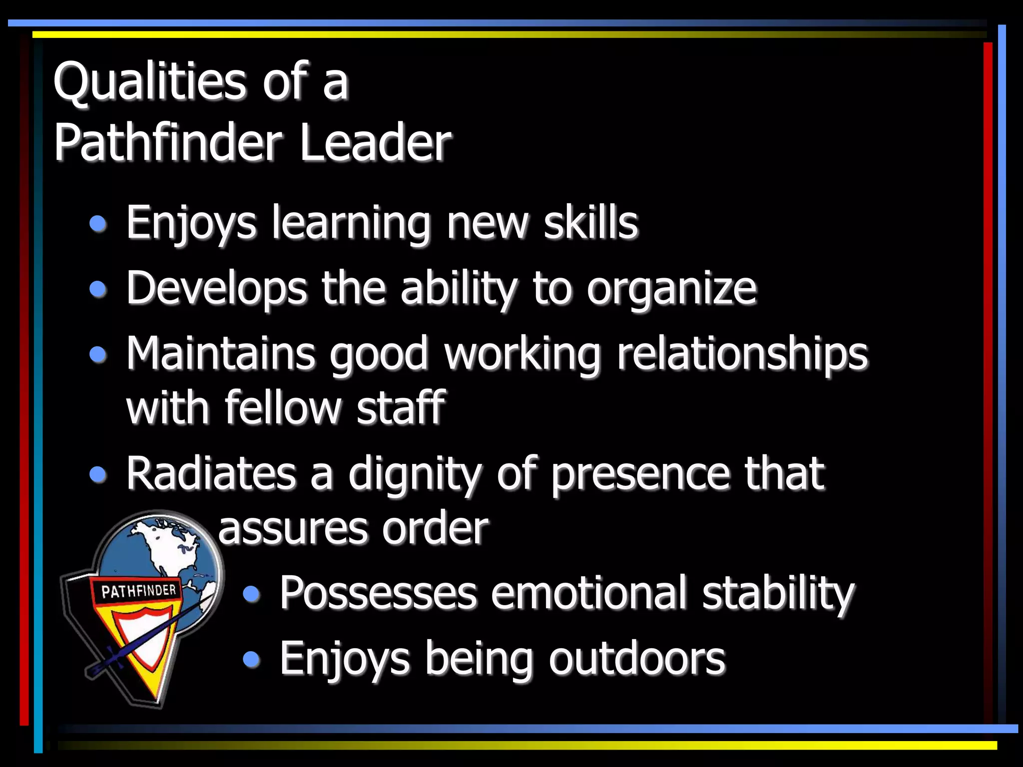 Qualities of a
Pathfinder Leader
• Enjoys learning new skills
• Develops the ability to organize
• Maintains good working relationships
with fellow staff
• Radiates a dignity of presence that
assures order
• Possesses emotional stability
• Enjoys being outdoors
 