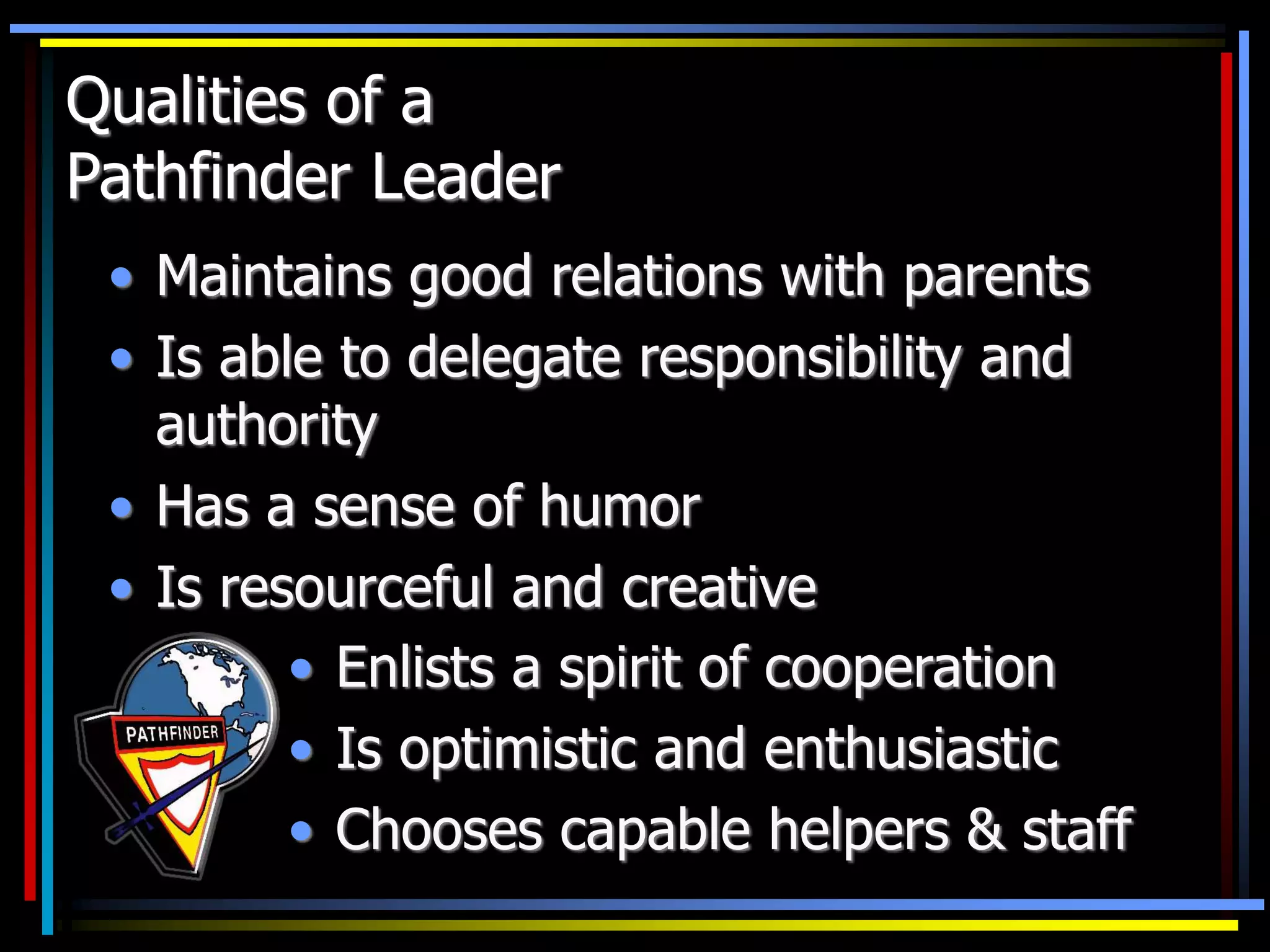 Qualities of a
Pathfinder Leader
• Maintains good relations with parents
• Is able to delegate responsibility and
authority
• Has a sense of humor
• Is resourceful and creative
• Enlists a spirit of cooperation
• Is optimistic and enthusiastic
• Chooses capable helpers & staff
 