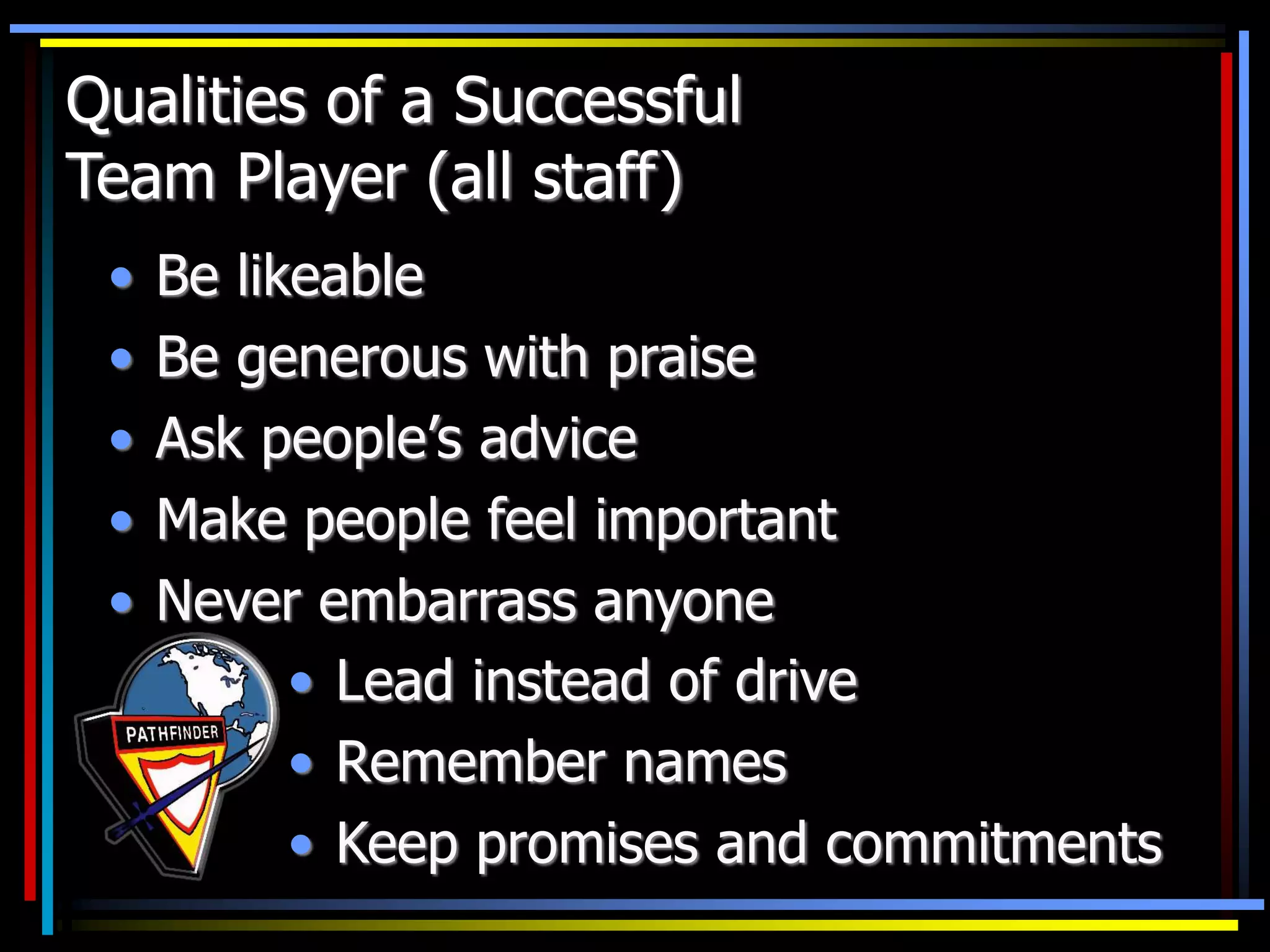 Qualities of a Successful
Team Player (all staff)
• Be likeable
• Be generous with praise
• Ask people’s advice
• Make people feel important
• Never embarrass anyone
• Lead instead of drive
• Remember names
• Keep promises and commitments
 