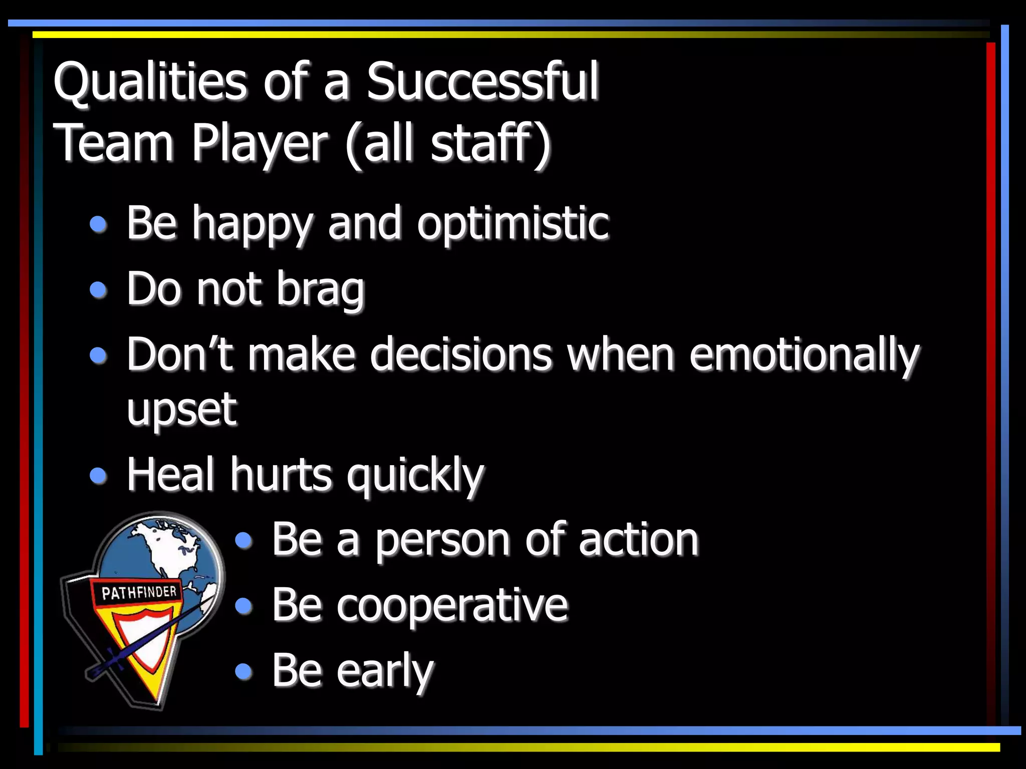 • Be happy and optimistic
• Do not brag
• Don’t make decisions when emotionally
upset
• Heal hurts quickly
• Be a person of action
• Be cooperative
• Be early
Qualities of a Successful
Team Player (all staff)
 