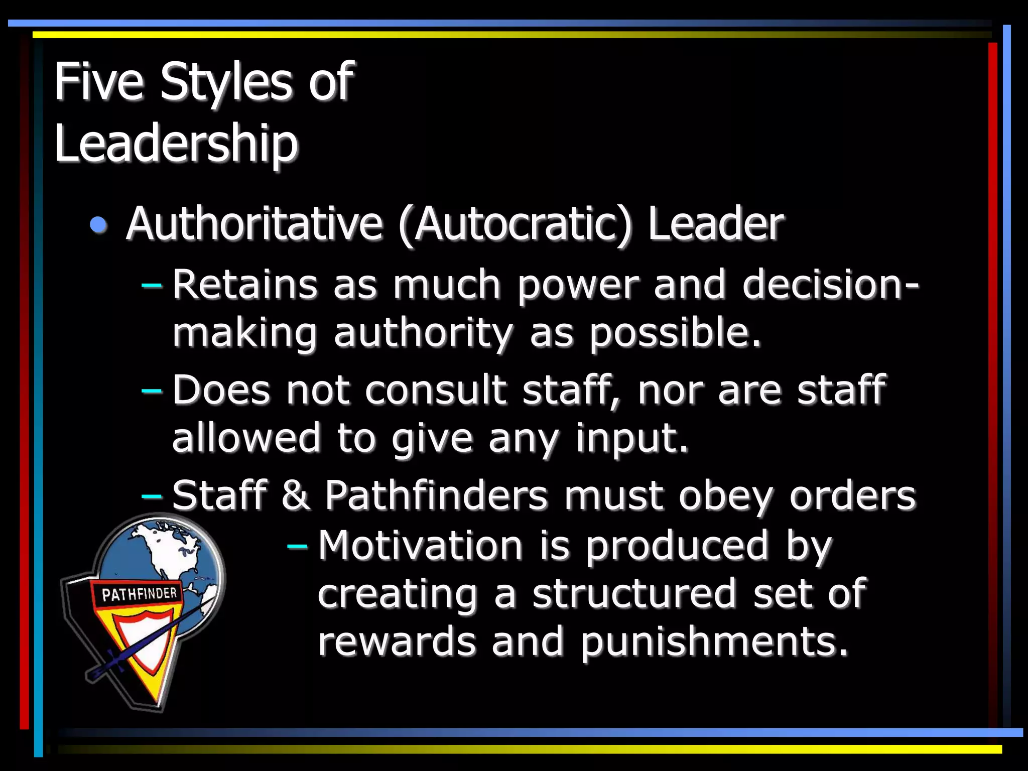Five Styles of
Leadership
• Authoritative (Autocratic) Leader
– Retains as much power and decision-
making authority as possible.
– Does not consult staff, nor are staff
allowed to give any input.
– Staff & Pathfinders must obey orders
– Motivation is produced by
creating a structured set of
rewards and punishments.
 