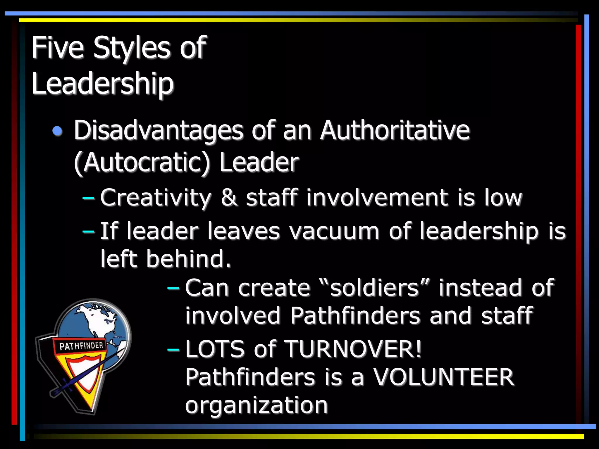 Five Styles of
Leadership
• Disadvantages of an Authoritative
(Autocratic) Leader
– Creativity & staff involvement is low
– If leader leaves vacuum of leadership is
left behind.
– Can create “soldiers” instead of
involved Pathfinders and staff
– LOTS of TURNOVER!
Pathfinders is a VOLUNTEER
organization
 