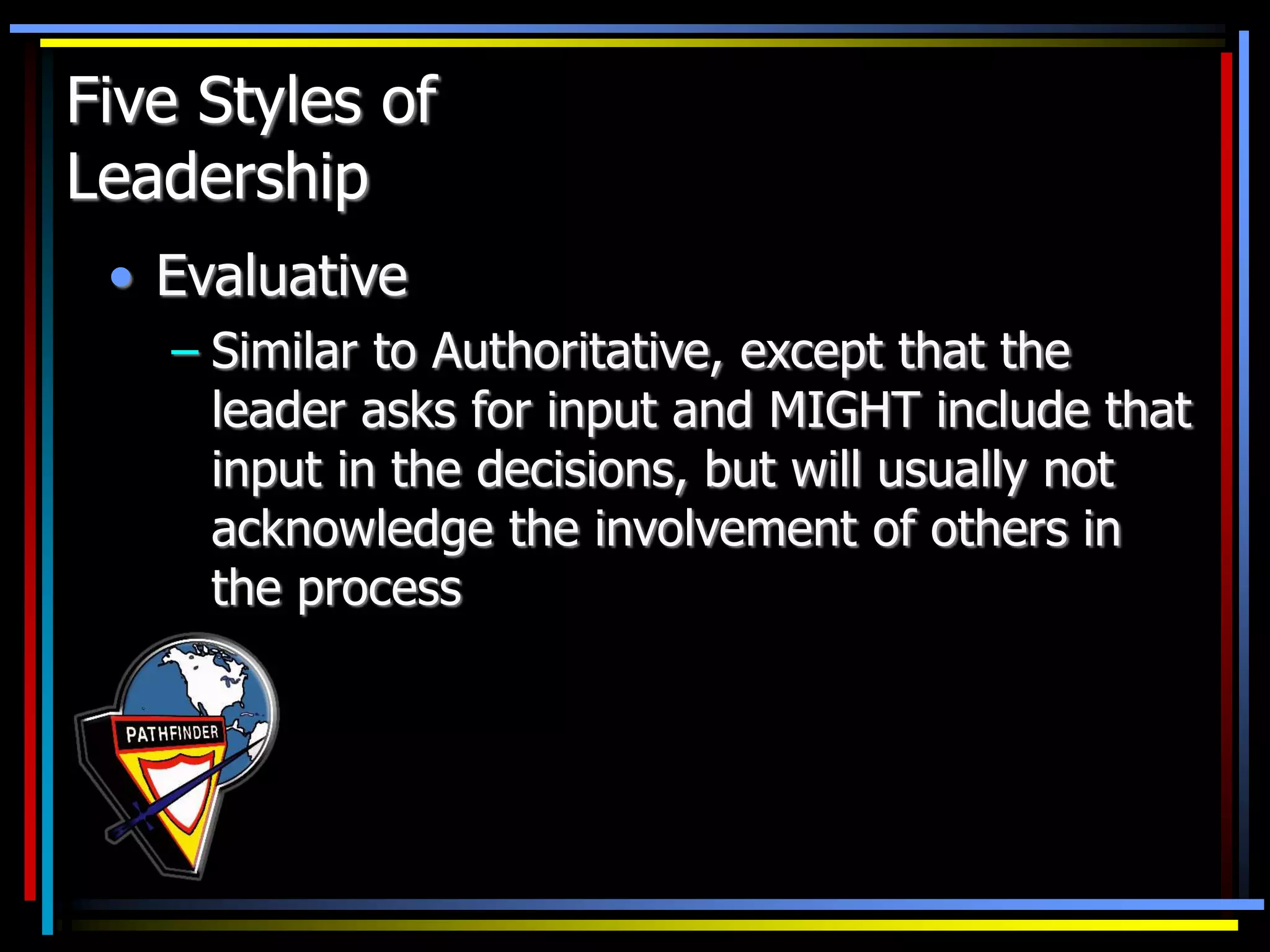 Five Styles of
Leadership
• Evaluative
– Similar to Authoritative, except that the
leader asks for input and MIGHT include that
input in the decisions, but will usually not
acknowledge the involvement of others in
the process
 