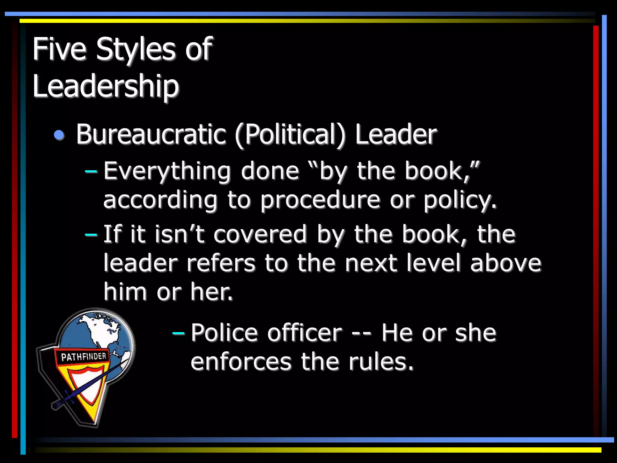 Five Styles of
Leadership
• Bureaucratic (Political) Leader
– Everything done “by the book,”
according to procedure or policy.
– If it isn’t covered by the book, the
leader refers to the next level above
him or her.
– Police officer -- He or she
enforces the rules.
 