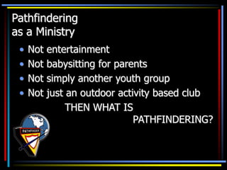 Pathfindering
as a Ministry
• Not entertainment
• Not babysitting for parents
• Not simply another youth group
• Not just an outdoor activity based club
THEN WHAT IS
PATHFINDERING?
 