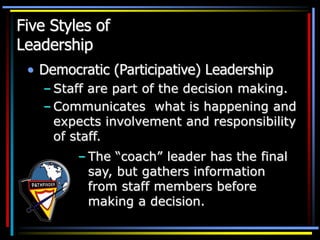 Five Styles of
Leadership
• Democratic (Participative) Leadership
– Staff are part of the decision making.
– Communicates what is happening and
expects involvement and responsibility
of staff.
– The “coach” leader has the final
say, but gathers information
from staff members before
making a decision.
 