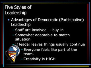 Five Styles of
Leadership
• Advantages of Democratic (Participative)
Leadership
– Staff are involved -- buy-in
– Somewhat adaptable to match
situation
– If leader leaves things usually continue
– Everyone feels like part of the
team.
– Creativity is HIGH
 