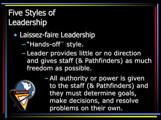 Five Styles of
Leadership
• Laissez-faire Leadership
– “Hands-off¨ style.
– Leader provides little or no direction
and gives staff (& Pathfinders) as much
freedom as possible.
– All authority or power is given
to the staff (& Pathfinders) and
they must determine goals,
make decisions, and resolve
problems on their own.
 