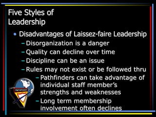 Five Styles of
Leadership
• Disadvantages of Laissez-faire Leadership
– Disorganization is a danger
– Quality can decline over time
– Discipline can be an issue
– Rules may not exist or be followed thru
– Pathfinders can take advantage of
individual staff member’s
strengths and weaknesses
– Long term membership
involvement often declines
 