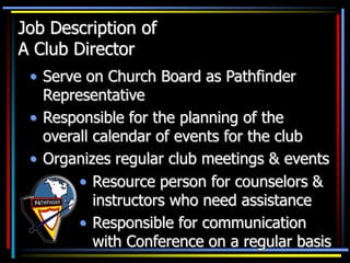 Job Description of
A Club Director
• Serve on Church Board as Pathfinder
Representative
• Responsible for the planning of the
overall calendar of events for the club
• Organizes regular club meetings & events
• Resource person for counselors &
instructors who need assistance
• Responsible for communication
with Conference on a regular basis
 
