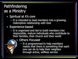 Pathfindering
as a Ministry
• Spiritual at it’s core
– It is intended to lead members into a growing,
redemptive relationship with God
• Experience-based
– It is organized and led to build members into
responsible, mature individuals who contribute to
their families, their church and their world
• Others Focused
– It is programmed to help members
realize that there is something that each
one can do to help their neighbor
through active, selfless service
 
