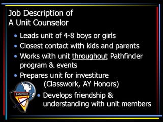 Job Description of
A Unit Counselor
• Leads unit of 4-8 boys or girls
• Closest contact with kids and parents
• Works with unit throughout Pathfinder
program & events
• Prepares unit for investiture
(Classwork, AY Honors)
• Develops friendship &
understanding with unit members
 